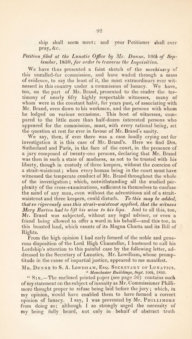 ship shall seem meet; and your Petitioner shall ever pray, &c. Petition Jiled at the Lunatic Office by Mr. Dunne, \ Oth of Sep- tember, 1830, for order to traverse the Inquisition. We have thus presented a faint sketch of the machinery of this uncalled-for commission, and have waded through a mass of evidence, to say the least of it, the most extraordinary ever wit- nessed in this country under a commission of lunacy. We have, too, on the part of Mr. Brand, presented to the reader the tes- timony of nearly fifty highly respectable witnesses, many of whom were in the constant habit, for years past, of associating with Mr. Brand, even down to his workmen, and the persons with whom he lodged on various occasions. This host of witnesses, com- pared to the little more than half-dozen interested persons who appeared for the commission, must, with every rational being, set the question at rest for ever in favour of Mr. Brand’s sanity. We say, then, if ever there was a case loudly crying out for investigation it is this case of Mr. Brand’s. Here we find Drs. Sutherland and Paris, in the face of the court, in the presence of a jury composed of twenty-one persons, declaring that Mr. Brand was then in such a state of madness, as not to be trusted with his liberty, though in custody of three keepers, without the coercion of a strait-waistcoat; when every human being in the court must have witnessed the temperate conduct of Mr. Brand throughout the whole of the investigation ; which, notwithstanding all the studied per- plexity of the cross-examinations, sufficient in themselves to confuse the mind of any man, even without the adventitious aid of a strait- waistcoat and three keepers, could disturb. To this may be added, that so rigorously was this strait-waistcoat applied, that the witness Mary Barton had to lift his wine to his lips. And to all this, too, Mr. Brand was subjected, without any legal adviser, or even a friend being allowed to offer a word in his behalf—and this too, in this boasted land, which vaunts of its Magna Charta and its Bill of Rights. From the high opinion I had early formed of the noble and gene- rous disposition of the Lord High Chancellor, I hastened to call his Lordship’s attention to this painful case by the following letter, ad- dressed to the Secretary of Lunatics, Mr. Lowdham, whose promp- titude in the cause of impartial justice, appeared to me manifest. Mu. Dunne to S. A. Lowdham, Esq. Secretary of Lunatics. “ Manchester Buildings, Sept. 10th, 1830. “ Sir,—The enclosed printed paper (see page 56) contains such of my statement on the subject of insanity as M r. Commissioner Philli- more thought proper to refuse being laid before the jury ; which, in my opinion, would have enabled them to have formed a correct opinion of lunacy. I say, I was prevented by Mr. Piiillimore from doing so; although I so strongly urged the necessity of my being fully heard, not only in behalf of abstract truth