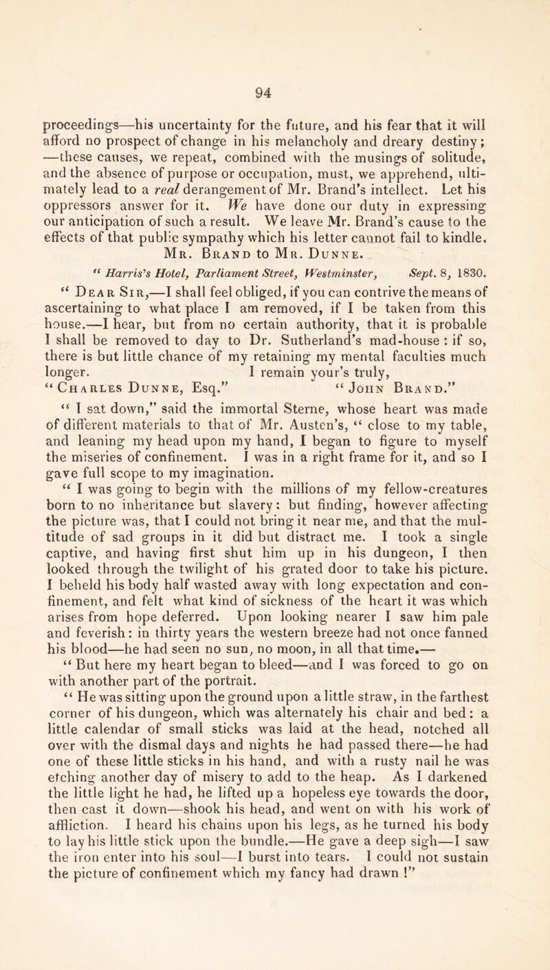 proceedings—his uncertainty for the future, and his fear that it will afford no prospect of change in his melancholy and dreary destiny; —these causes, we repeat, combined with the musings of solitude, and the absence of purpose or occupation, must, we apprehend, ulti- mately lead to a real derangement of Mr. Brand’s intellect. Let his oppressors answer for it. We have done our duty in expressing our anticipation of such a result. We leave Mr. Brand’s cause to the effects of that public sympathy which his letter cannot fail to kindle, Mr. Brand to Mr. Dunne. “ Harris’s Hotel, Parliament Street, fVestminster, Sept. 8, 1830. u Dear Sir,—I shall feel obliged, if you can contrive the means of ascertaining to what place I am removed, if I be taken from this house.—I hear, but from no certain authority, that it is probable I shall be removed to day to Dr. Sutherland’s mad-house : if so, there is but little chance of my retaining my mental faculties much longer. 1 remain your’s truly, “Charles Dunne, Esq.” “John Brand.” “ I sat down,” said the immortal Sterne, whose heart was made of different materials to that of Mr. Austen’s, “ close to my table, and leaning my head upon my hand, I began to figure to myself the miseries of confinement. 1 was in a right frame for it, and so I gave full scope to my imagination. “ I was going to begin with the millions of my fellow-creatures born to no inheritance but slavery: but finding, however affecting the picture was, that I could not bring it near me, and that the mul- titude of sad groups in it did but distract me. I took a single captive, and having first shut him up in his dungeon, I then looked through the twilight of his grated door to take his picture. I beheld his body half wasted away with long expectation and con- finement, and felt what kind of sickness of the heart it was which arises from hope deferred. Upon looking nearer I saw him pale and feverish: in thirty years the western breeze had not once fanned his blood—he had seen no sun, no moon, in all that time.— “ But here my heart began to bleed—and I was forced to go on with another part of the portrait. “ He was sitting upon the ground upon a little straw, in the farthest corner of his dungeon, which was alternately his chair and bed : a little calendar of small sticks was laid at the head, notched all over with the dismal days and nights he had passed there—he had one of these little sticks in his hand, and with a rusty nail he was etching another day of misery to add to the heap. As I darkened the little light he had, he lifted up a hopeless eye towards the door, then cast it down—shook his head, and went on with his work of affliction. I heard his chains upon his legs, as he turned his body to lay his little stick upon the bundle.—He gave a deep sigh—I saw the iron enter into his soul—1 burst into tears. I could not sustain the picture of confinement which my fancy had drawn !”