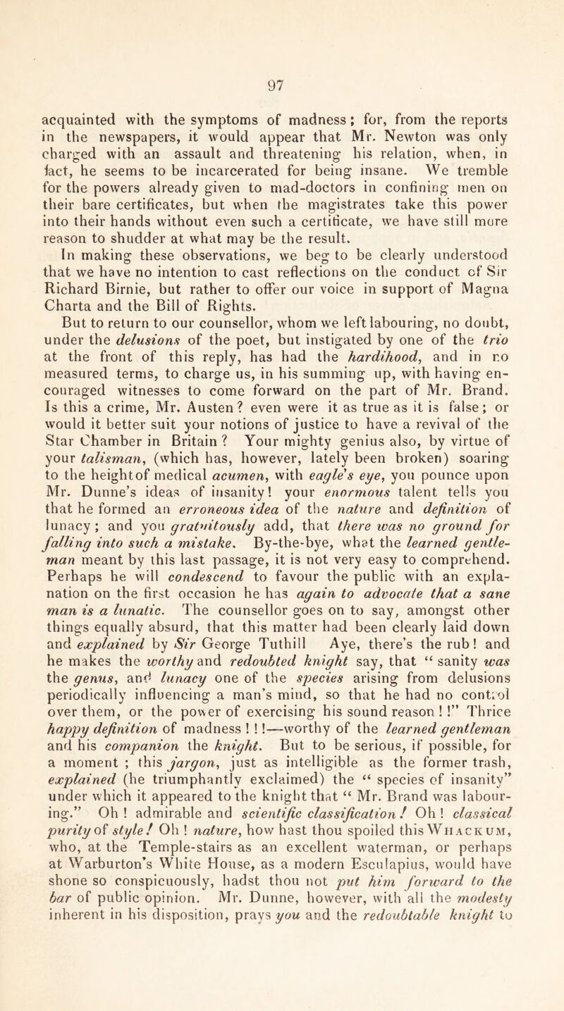 acquainted with the symptoms of madness; for, from the reports in the newspapers, it would appear that Mr. Newton was only charged with an assault and threatening his relation, when, in fact, he seems to be incarcerated for being insane. We tremble for the powers already given to mad-doctors in confining men on their bare certificates, but when the magistrates take this power into their hands without even such a certificate, we have still more reason to shudder at what may be the result. In making these observations, we beg to be clearly understood that we have no intention to cast reflections on the conduct of Sir Richard Birnie, but rather to offer our voice in support of Magna Charta and the Bill of Rights. But to return to our counsellor, whom we left labouring, no doubt, under the delusions of the poet, but instigated by one of the trio at the front of this reply, has had the hardihood, and in r.o measured terms, to charge us, in his summing up, with having en- couraged witnesses to come forward on the part of Mr. Brand. Is this a crime, Mr. Austen? even were it as true as it is false; or would it better suit your notions of justice to have a revival of the Star Chamber in Britain ? Your mighty genius also, by virtue of your talisman, (which has, however, lately been broken) soaring to the heightof medical acumen, with eagle s eye, you pounce upon Mr. Dunne’s ideas of insanity! your enormous talent tells you that he formed an erroneous idea of the nature and definition of lunacy ; and you gratuitously add, that there was no ground for falling into such a mistake. By-the-bye, what the learned gentle- man meant by this last passage, it is not very easy to comprehend. Perhaps he will condescend to favour the public with an expla- nation on the first occasion he has again to advocate that a sane man is a lunatic. The counsellor goes on to say, amongst other things equally absurd, that this matter had been clearly laid down anH explained by Sir George Tuthill Aye, there’s the rub! and he makes the worthy and redoubted knight say, that “ sanity was the genus, and lunacy one of the species arising from delusions periodically influencing a man’s mind, so that he had no control over them, or the power of exercising his sound reason ! !” Thrice happy definition of madness ! !!—worthy of the learned gentleman and his companion the knight. But to be serious, if possible, for a moment ; this jargon, just as intelligible as the former trash, explained (he triumphantly exclaimed) the “ species of insanity” under which it appeared to the knight that “ Mr. Brand was labour- ing.” Oh ! admirable and scientific classification ! Oh ! classical purity of style ! Oh ! nature, how hast thou spoiled this Whack um, who, at the Temple-stairs as an excellent waterman, or perhaps at Warburton’s White House, as a modern Esculapius, would have shone so conspicuously, hadst thou not put him forward to the bar of public opinion. Mr. Dunne, however, with all the modesty inherent in his disposition, prays you and the redoubtable knight to