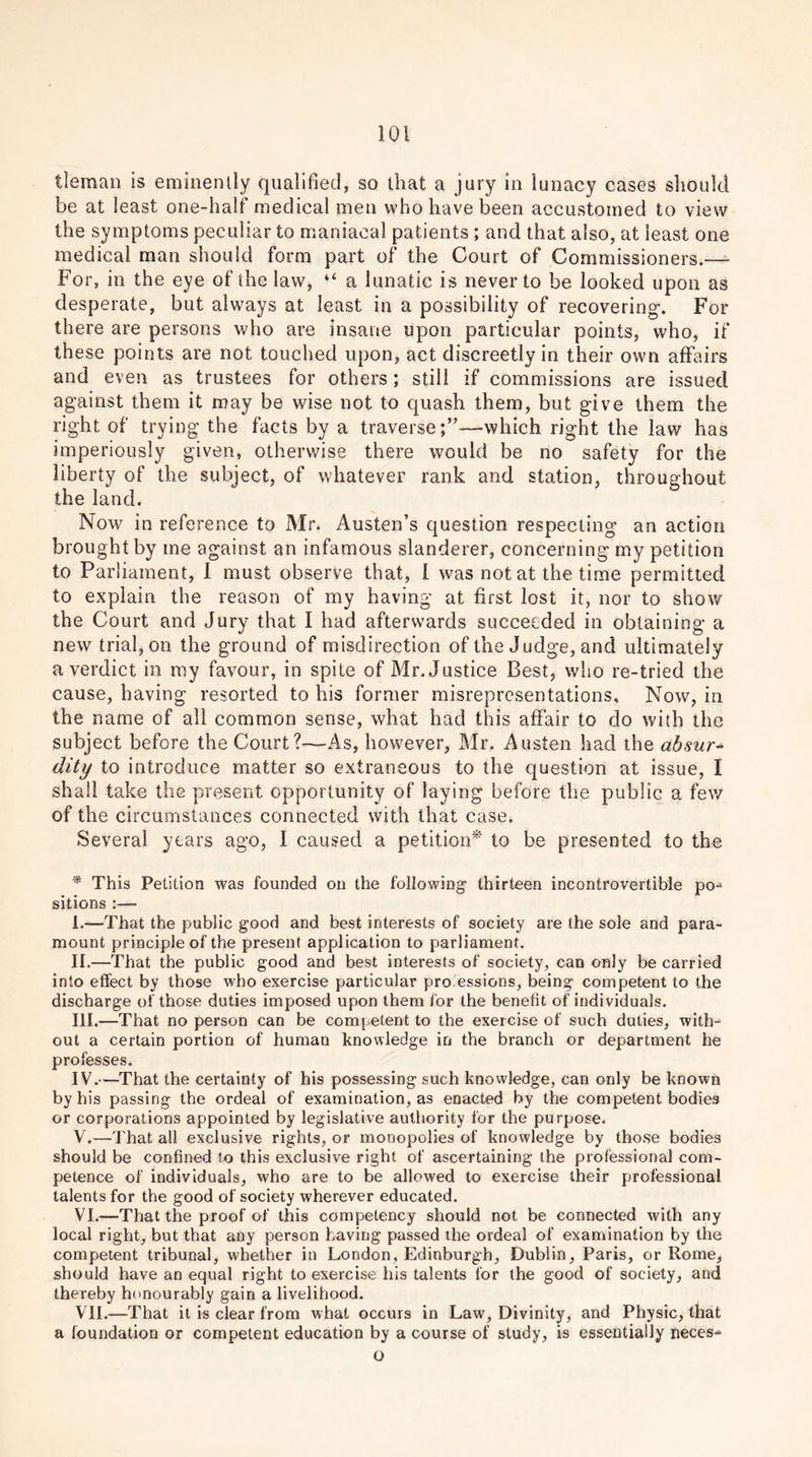 tleman is eminently qualified, so that a jury in lunacy cases should be at least one-lmlf medical men who have been accustomed to view the symptoms peculiar to maniacal patients ; and that also, at least one medical man should form part of the Court of Commissioners.— For, in the eye of the law, “ a lunatic is never to be looked upon as desperate, but always at least in a possibility of recovering-. For there are persons who are insane upon particular points, who, if these points are not touched upon, act discreetly in their own affairs and even as trustees for others; still if commissions are issued against them it may be wise not to quash them, but give them the right of trying the facts by a traverse;”—which right the law has imperiously given, otherwise there would be no safety for the liberty of the subject, of whatever rank and station, throughout the land. Now in reference to Mr. Austen’s question respecting an action brought by me against an infamous slanderer, concerning my petition to Parliament, I must observe that, 1 was not at the time permitted to explain the reason of my having at first lost it, nor to show the Court and Jury that I had afterwards succeeded in obtaining a new trial, on the ground of misdirection of the Judge, and ultimately a verdict in my favour, in spite of Mr. Justice Best, who re-tried the cause, having resorted to his former misrepresentations. Now, in the name of all common sense, what had this affair to do with the subject before the Court?—As, however, Mr. Austen had the absur dity to introduce matter so extraneous to the question at issue, I shall take the present opportunity of laying before the public a few of the circumstances connected with that case. Several years ago, I caused a petition* to be presented to the * This Petition was founded on the following- thirteen incontrovertible po- sitions :— I. —That the public good and best interests of society are the sole and para- mount principle of the present application to parliament. II. —That the public good and best interests of society, can only be carried into effect by those who exercise particular pro essicns, being competent to the discharge of those duties imposed upon them for the benefit of individuals. III. —That no person can be competent to the exercise of such duties, with- out a certain portion of human knowledge in the branch or department he professes. IV. —That the certainty of his possessing such knowledge, can only be known by his passing the ordeal of examination, as enacted by the competentbodi.es or corporations appointed by legislative authority for the purpose. V. —That all exclusive rights, or monopolies of knowledge by those bodies should be confined to this exclusive right of ascertaining the professional com- petence of individuals, who are to be allowed to exercise their professional talents for the good of society wherever educated. VI. —That the proof of this competency should not be connected with any local right, but that any person having passed the ordeal of examination by the competent tribunal, whether in London, Edinburgh, Dublin, Paris, or Rome, should have an equal right to exercise his talents for the good of society, and thereby honourably gain a livelihood. VII. —That it is clear from what occurs in Law, Divinity, and Physic, that a foundation or competent education by a course of study, is essentially neces- o