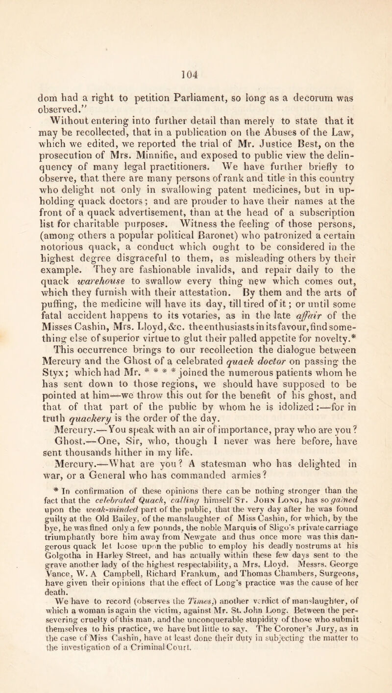 clom had a right to petition Parliament, so long as a decorum was observed.” Without entering into further detail than merely to state that it may be recollected, that in a publication on the Abuses of the Law, which we edited, we reported the trial of Mr. Justice Best, on the prosecution of Mrs. Minnifie, and exposed to public view the delin- quency of many legal practitioners. We have further briefly to observe, that there are many persons of rank and title in this country who delight not only in swallowing patent medicines, but in up- holding quack doctors; and are prouder to have their names at the front of a quack advertisement, than at the head of a subscription list for charitable purposes. Witness the feeling of those persons, (among others a popular political Baronet) who patronized a certain notorious quack, a conduct which ought to be considered in the highest degree disgraceful to them, as misleading others by their example. They are fashionable invalids, and repair daily to the quack warehouse to swallow every thing new which comes out, which they furnish with their attestation. By them and the arts of puffing, the medicine will have its day, till tired of it; or until some fatal accident happens to its votaries, as in the late affair of the Misses Casbin, Mrs. Lloyd, &c. theenthusiastsinitsfavour,find some- thing else of superior virtue to glut their palled appetite for novelty.* This occurrence brings to our recollection the dialogue between Mercury and the Ghost of a celebrated quack doctor on passing the Styx; which had Mr. * * * * joined the numerous patients whom he has sent down to those regions, we should have supposed to be pointed at him—we throw this out for the benefit of his ghost, and that of that part of the public by whom he is idolized :—for in truth quackery is the order of the day. Mercury.— You speak with an air ofimportanee, pray who are you? Ghost.—-One, Sir, who, though I never was here before, have sent thousands hither in my life. Mercury.—What are you? A statesman who has delighted in war, or a General who has commanded armies? * In confirmation of these opinions there can be nothing stronger than the fact that the celebrated Quack, calling himself St. John Long, has so gained upon the weak-minded part of the public, that the very day after he was found guilty at the Old Bailey, of the manslaughter of Miss Cashin, for which, by the bye, he was fined only a few pounds, the noble Marquis of Sligo's private carriage triumphantly bore him away from Newgate and thus once more was this dan- gerous quack let loose upon the public to employ his deadly nostrums at his Golgotha in Harley Street, and has actually within these few days sent to the grave another lady of the highest respectability, a Mrs. Lloyd. Messrs. George Vance, W. A Campbell, Richard Frankum, and Thomas Chambers, Surgeons, have given their opinions that the effect of Long's practice was the cause of her death. We have to record (observes the Times^) another verdict of manslaughter, of which a woman is again the victim, against Mr. St. John Long. Between the per-f severing cruelty of this man, and the unconquerable stupidity of those who submit themselves to his practice, we have but little to say. The Coroner’s Jury, as in the case of Miss Cashin, have at least done their duty in subjecting the matter to the investigation of a Criminal Court.