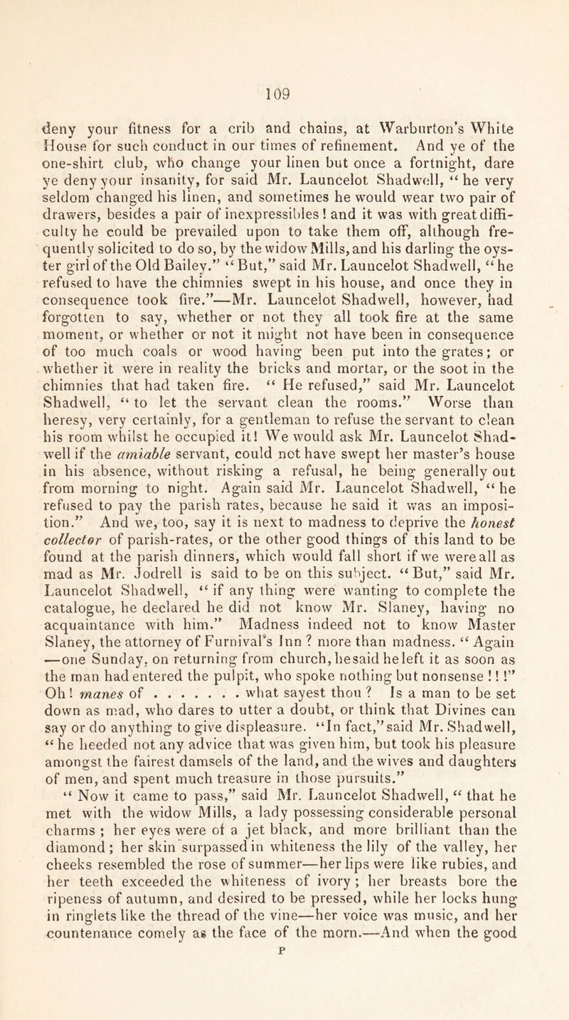 deny your fitness for a crib and chains, at Warburton’s White House for such conduct in our times of refinement. And ye of the one-shirt club, who change your linen but once a fortnight, dare ye deny your insanity, for said Mr. Launcelot Shadwell, “he very seldom changed his linen, and sometimes he would wear two pair of drawers, besides a pair of inexpressibles ! and it was with great diffi- culty he could be prevailed upon to take them off, although fre- quently solicited to do so, by the widow Mills, and his darling the oys- ter girl of the Old Bailey.” “ But,” said Mr. Launcelot Shadwell, “ he refused to have the chimnies swept in his house, and once they in consequence took fire.”—Mr. Launcelot Shadwell, however, had forgotten to say, whether or not they all took fire at the same moment, or whether or not it might not have been in consequence of too much coals or wood having been put into the grates; or whether it were in reality the bricks and mortar, or the soot in the chimnies that had taken fire. “ He refused,” said Mr. Launcelot Shadwell, “ to let the servant clean the rooms.” Worse than heresy, very certainly, for a gentleman to refuse the servant to clean his room whilst he occupied it! We would ask Mr. Launcelot Shad- well if the amiable servant, could not have swept her master’s house in his absence, without risking a refusal, he being generally out from morning to night. Again said Mr. Launcelot Shadwell, “ he refused to pay the parish rates, because he said it was an imposi- tion.” And we, too, say it is next to madness to deprive the honest collector of parish-rates, or the other good things of this land to be found at the parish dinners, which would fall short if we were all as mad as Mr. Jodrell is said to be on this subject. “But,” said Mr. Launcelot Shadwell, “ if any thing were wanting to complete the catalogue, he declared he did not know Mr. Sianey, having no acquaintance with him.” Madness indeed not to know Master Sianey, the attorney of Furnivafs Inn ? more than madness. “ Again — one Sunday, on returning from church, hesaid he left it as soon as the man had entered the pulpit, who spoke nothing but nonsense !!!” Oh ! manes of what sayest thou ? Isa man to be set down as mad, who dares to utter a doubt, or think that Divines can say or do anything to give displeasure. “In fact,”said Mr. Shadwell, “ he heeded not any advice that was given him, but took his pleasure amongst the fairest damsels of the land, and the wives and daughters of men, and spent much treasure in those pursuits.” “ Now it came to pass,” said Mr. Launcelot Shadwell, “ that he met with the widow Mills, a lady possessing considerable personal charms ; her eyes were of a jet black, and more brilliant than the diamond; her skin surpassed in whiteness the lily of the valley, her cheeks resembled the rose of summer—her lips were like rubies, and her teeth exceeded the whiteness of ivory ; her breasts bore the ripeness of autumn, and desired to be pressed, while her locks hung in ringlets like the thread of the vine—her voice was music, and her countenance comely as the face of the morn.—And wdien the good p