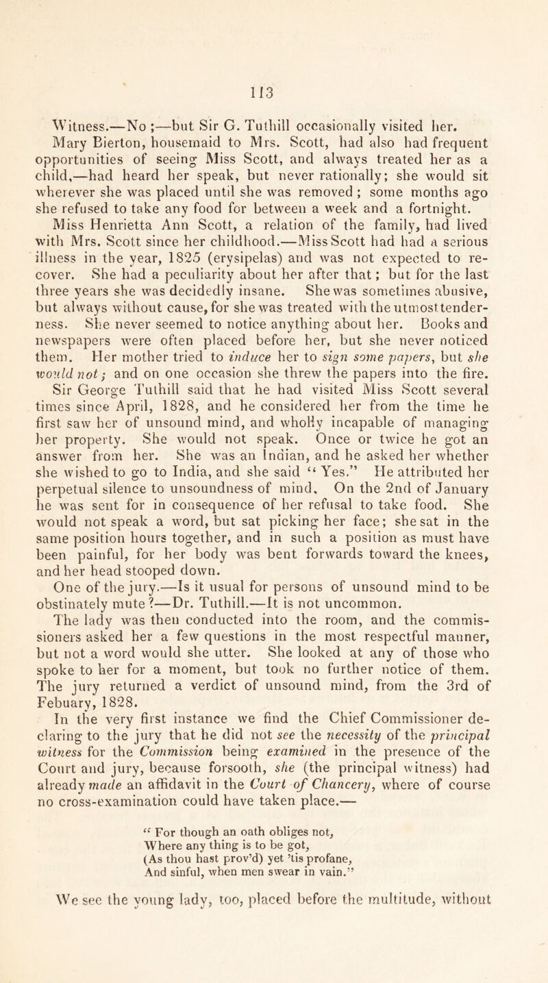 Witness.—No ;—but Sir G. Tuthill occasionally visited her. Mary Bierton, housemaid to Mrs. Scott, had also had frequent opportunities of seeing Miss Scott, and always treated her as a child,—had heard her speak, but never rationally; she would sit wherever she was placed until she was removed ; some months ago she refused to take any food for between a week and a fortnight. Miss Henrietta Ann Scott, a relation of the family, had lived with Mrs. Scott since her childhood.—Miss Scott had had a serious illness in the year, 1825 (erysipelas) and was not expected to re- cover. She had a peculiarity about her after that; but for the last three years she was decidedly insane. She was sometimes abusive, but always without cause, for she was treated with the utmosttender- ness. She never seemed to notice anything about her. Books and newspapers were often placed before her, but she never noticed th em. Her mother tried to induce her to sign some papers, but she would not; and on one occasion she threw the papers into the fire. Sir George Tuthill said that he had visited Miss Scott several times since April, 1828, and he considered her from the time he first saw her of unsound mind, and wholly incapable of managing her property. She would not speak. Once or twice he got an answer from her. She was an Indian, and he asked her whether she wished to go to India, and she said “ Yes,” He attributed her perpetual silence to unsoundness of mind. On the 2nd of January he was sent for in consequence of her refusal to take food. She would not speak a word, but sat picking her face; she sat in the same position hours together, and in such a position as must have been painful, for her body was bent forwards toward the knees, and her head stooped down. One of the jury.—Is it usual for persons of unsound mind to be obstinately mute?—Dr. Tuthill.—It is not uncommon. The lady was then conducted into the room, and the commis- sioners asked her a few questions in the most respectful manner, but not a word would she utter. She looked at any of those who spoke to her for a moment, but took no further notice of them. The jury returned a verdict of unsound mind, from the 3rd of Febuary, 1828. In the very first instance we find the Chief Commissioner de- claring to the jury that he did not see the necessity of the principal witness for the Commission being examined in the presence of the Court and jury, because forsooth, she (the principal witness) had already made an affidavit in the Court of Chancery, where of course no cross-examination could have taken place.— “ For though an oath obliges not. Where any thing is to be got, (As thou hast prov’d) yet 5tis profane, And sinful, when men swear in vain.” We see the young lady? too, placed before the multitude, without