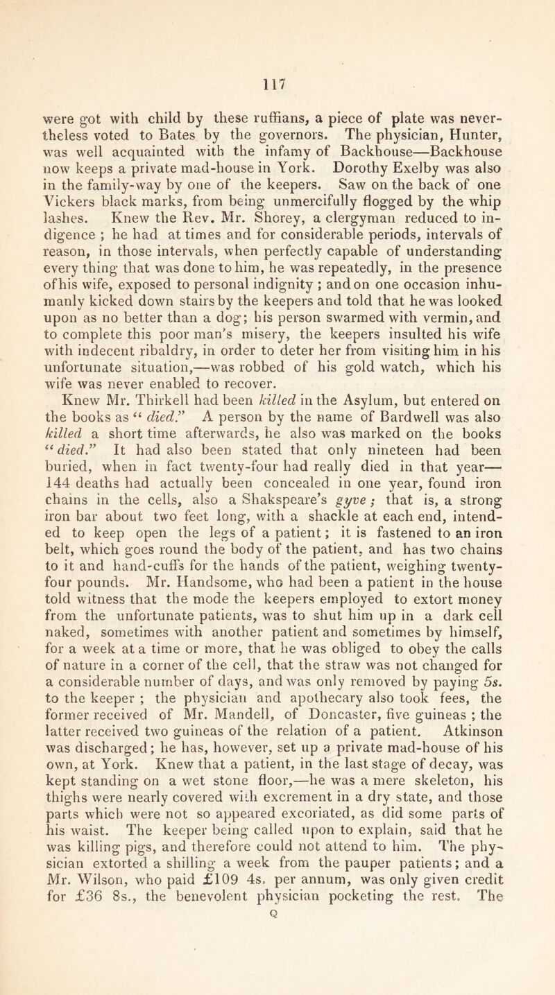 were got with child by these ruffians, a piece of plate was never- theless voted to Bates by the governors. The physician, Hunter, was well acquainted with the infamy of Backhouse—Backhouse now keeps a private mad-house in York. Dorothy Exelby was also in the family-way by one of the keepers. Saw on the back of one Vickers black marks, from being unmercifully flogged by the whip lashes. Knew the Rev. Mr. Shorey, a clergyman reduced to in- digence ; he had at times and for considerable periods, intervals of reason, in those intervals, when perfectly capable of understanding every thing that was done to him, he was repeatedly, in the presence of his wife, exposed to personal indignity ; and on one occasion inhu- manly kicked down stairs by the keepers and told that he was looked upon as no better than a dog; his person swarmed with vermin, and to complete this poor man's misery, the keepers insulted his wife with indecent ribaldry, in order to deter her from visiting him in his unfortunate situation,—was robbed of his gold watch, which his wife was never enabled to recover. Knew Mr. Thirkell had been killed in the Asylum, but entered on the books as “ died A person by the name of Bardwell was also killed a short time afterwards, he also was marked on the books “ died.” It had also been stated that only nineteen had been buried, when in fact twenty-four had really died in that year— 144 deaths had actually been concealed in one year, found iron chains in the cells, also a Shakspeare’s gyve; that is, a strong iron bar about two feet long, with a shackle at each end, intend- ed to keep open the legs of a patient; it is fastened to an iron belt, which goes round the body of the patient, and has two chains to it and hand-cuffs for the hands of the patient, weighing twenty- four pounds. Mr. Handsome, who had been a patient in the house told witness that the mode the keepers employed to extort money from the unfortunate patients, was to shut him up in a dark cell naked, sometimes with another patient and sometimes by himself, for a week at a time or more, that he was obliged to obey the calls of nature in a corner of the cell, that the straw was not changed for a considerable number of days, and was only removed by paying 5s. to the keeper ; the physician and apothecary also took fees, the former received of Mr. Mandell, of Doncaster, five guineas ; the latter received two guineas of the relation of a patient. Atkinson was discharged; he has, however, set up a private mad-house of his own, at York. Knew that a patient, in the last stage of decay, was kept standing on a wet stone floor,—he was a mere skeleton, his thighs were nearly covered with excrement in a dry state, and those parts which were not so appeared excoriated, as did some parts of his waist. The keeper being called upon to explain, said that he was killing pigs, and therefore could not attend to him. The phy- sician extorted a shilling a week from the pauper patients; and a Mr. Wilson, who paid £109 4s. per annum, was only given credit for £36 8s., the benevolent physician pocketing the rest. The Q