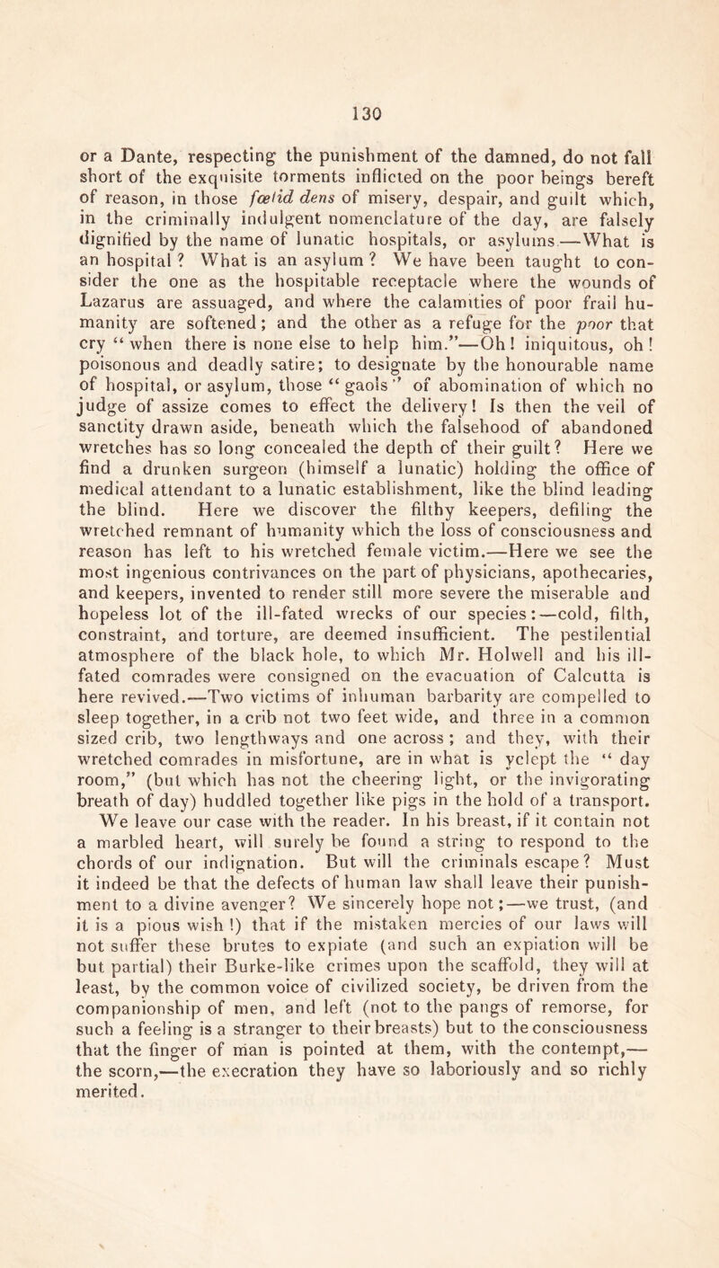 or a Dante, respecting the punishment of the damned, do not fall short of the exquisite torments inflicted on the poor beings bereft of reason, in those foetid dens of misery, despair, and guilt which, in the criminally indulgent nomenclature of the day, are falsely dignified by the name of lunatic hospitals, or asylums—-What is an hospital? What is an asylum? We have been taught to con- sider the one as the hospitable receptacle where the wounds of Lazarus are assuaged, and where the calamities of poor frail hu- manity are softened; and the other as a refuge for the poor that cry “ when there is none else to help him.”—Oh! iniquitous, oh ! poisonous and deadly satire; to designate by the honourable name of hospital, or asylum, those “ gaols ’’ of abomination of which no judge of assize comes to effect the delivery! Is then the veil of sanctity drawn aside, beneath which the falsehood of abandoned wretches has so long concealed the depth of their guilt? Here we find a drunken surgeon (himself a lunatic) holding the office of medical attendant to a lunatic establishment, like the blind leading the blind. Here we discover the filthy keepers, defiling the wretched remnant of humanity which the loss of consciousness and reason has left to his wretched female victim.—Here we see the most ingenious contrivances on the part of physicians, apothecaries, and keepers, invented to render still more severe the miserable and hopeless lot of the ill-fated wrecks of our species:—cold, filth, constraint, and torture, are deemed insufficient. The pestilential atmosphere of the black hole, to which Mr. Holwell and his ill- fated comrades were consigned on the evacuation of Calcutta is here revived.—Two victims of inhuman barbarity are compelled to sleep together, in a crib not two feet wide, and three in a common sized crib, two lengthways and one across ; and they, with their wretched comrades in misfortune, are in what is yclept the “ day room,” (but which has not the cheering light, or the invigorating breath of day) huddled together like pigs in the hold of a transport. We leave our case with the reader. In his breast, if it contain not a marbled heart, will surely be found a string to respond to the chords of our indignation. But will the criminals escape? Must it indeed be that the defects of human law shall leave their punish- ment to a divine avenger? We sincerely hope not;—we trust, (and it is a pious wish !) that if the mistaken mercies of our laws will not suffer these brutes to expiate (and such an expiation will be but partial) their Burke-like crimes upon the scaffold, they will at least, by the common voice of civilized society, be driven from the companionship of men, and left (not to the pangs of remorse, for such a feeling is a stranger to their breasts) but to the consciousness that the finger of man is pointed at them, with the contempt,— the scorn,—the execration they have so laboriously and so richly merited.