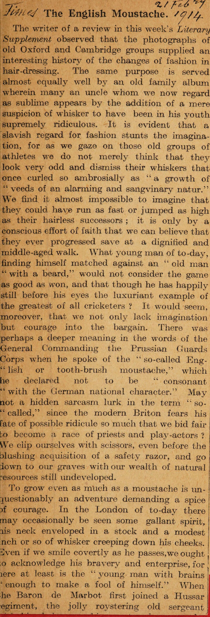 -j -r ^ JWl€^ The English Moustache. The writer of a review in tliis week’s Literary Supplement observed that the photographs of old Oxford and Cambridge groups supplied an interesting history of the changes of fasliion in hair-dressing. The same pmpose is served almost equally well by an, old family album wherein many an uncle whom we now regard as sublime appears by the addition of a mere suspicion of whisker to have been in his youth supremely ridiculous. It is evident that a slavish regard for fashion stunts the imagina¬ tion, for as we gaze on those old groups of athletes we do not merely think that they look very odd and dismiss their w^hiskers that once curled so ambrosially as “a growth of “ veeds of an alarming and sangvinary natur.” We find it almost impossible to imagine that they could have run as fast or jumped as high as their hairless successors ; it is only by a conscious effort of faith that we can believe that they ever progressed save at a dignified and middle-aged walk. What young man of to-day, finding himself matched against an “ old man “ with a beard,” would not consider the game as good as won, and that though he has happily still before his eyes the luxuriant example of the greatest of all cricketers ? It would seem, moreover, that we not only lack imagination but courage into the bargain. There was perhaps a deeper meaning in the words of the General Comm.anding the Prussian Guards Corps when he spoke of the “ so-called Eng- lish or tooth-brush moustache,” which he declared not to be “ consonant “ with the German national character.” May not a hidden sarcasm lurk in the term “ so- “ called,” since the modern Briton fears his fate of possible ridicule so much that we bid fair bo become a race of prie^sts and play-actors ? We clip om-selves with scissors, even before the blushing acquisition of a safety razor, and go town to our graves with our wealth of natural resources still emdeveloped. To grow ev'en as much as a moustache is im- :;juestionably an adventure demanding a spice 3f courage. In the London of to-day there may occasionally be seen some gallant spirit, lis neck enveloped in a stock and a modest nch or so of wliisker creeping down his cheeks. 3ven if we smile covertly as he passes,we ought ;o acknowledge his bravery and enterprise, for ' lere at least is the “ young man with brains ‘ enough to make a fool of himself.” Wlien he Baron de Marbot first joined a Hussar ■egiment, the jolly roystering old sergeant
