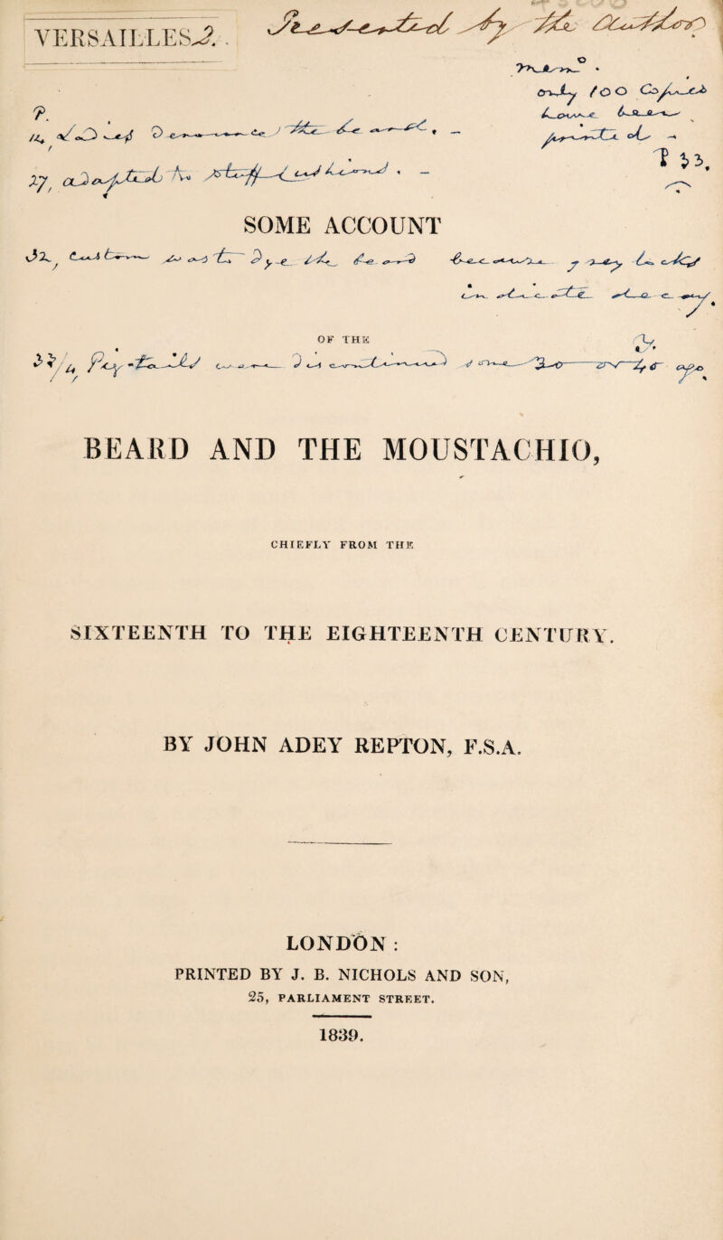 (?- VERSAIhLESJ’. . /<, o/oC^ *-«y f o er^^Xy fOC> C:yC^_-C-^ SOME ACCOUNT v^2^ <!.-«>«^ / «=*--:3 ^ P C^ «£»^ OF THK BEARD AND THE MOUSTACHIO, CHIEFLY FROM THE SIXTEENTH TO THE EIGHTEENTH CENTURY. BY JOHN ADEY REPTON, F.S.A. LONDON: PRINTED BY J. B. NICHOLS AND SON, 25, PARLIAMENT STREET. 1839.