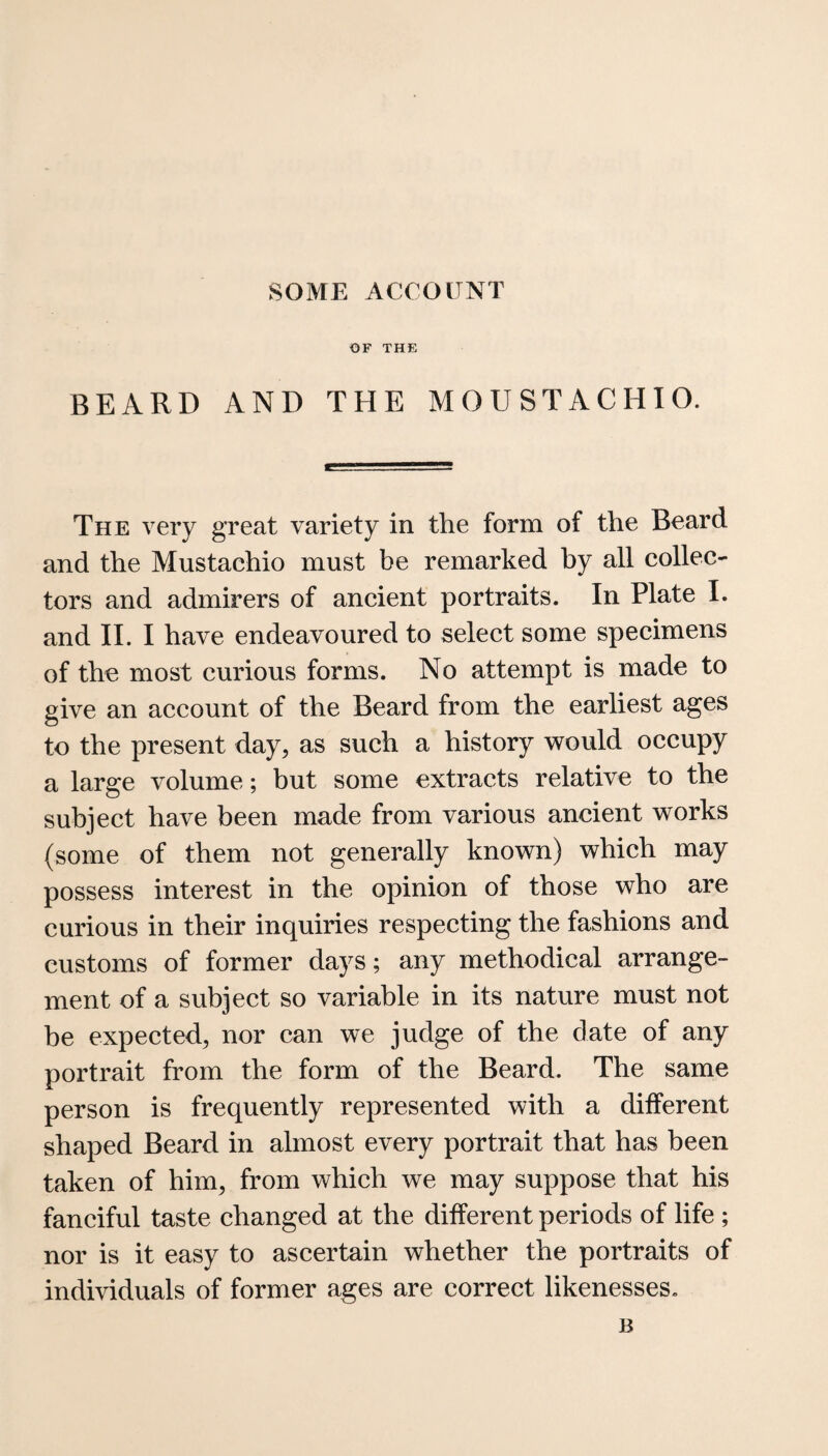 SOME ACCOUNT OF THE BEARD AND THE MOUSTACHIO. The very great variety in the form of the Beard and the Mustachio must be remarked by all collec¬ tors and admirers of ancient portraits. In Plate I. and II. I have endeavoured to select some specimens of the most curious forms. No attempt is made to give an account of the Beard from the earliest ages to the present day, as such a history would occupy a large volume; but some extracts relative to the subject have been made from various ancient works (some of them not generally known) which may possess interest in the opinion of those who are curious in their inquiries respecting the fashions and customs of former days; any methodical arrange¬ ment of a subject so variable in its nature must not be expected, nor can we judge of the date of any portrait from the form of the Beard. The same person is frequently represented with a different shaped Beard in almost every portrait that has been taken of him, from which we may suppose that his fanciful taste changed at the different periods of life ; nor is it easy to ascertain whether the portraits of individuals of former ages are correct likenesses. B