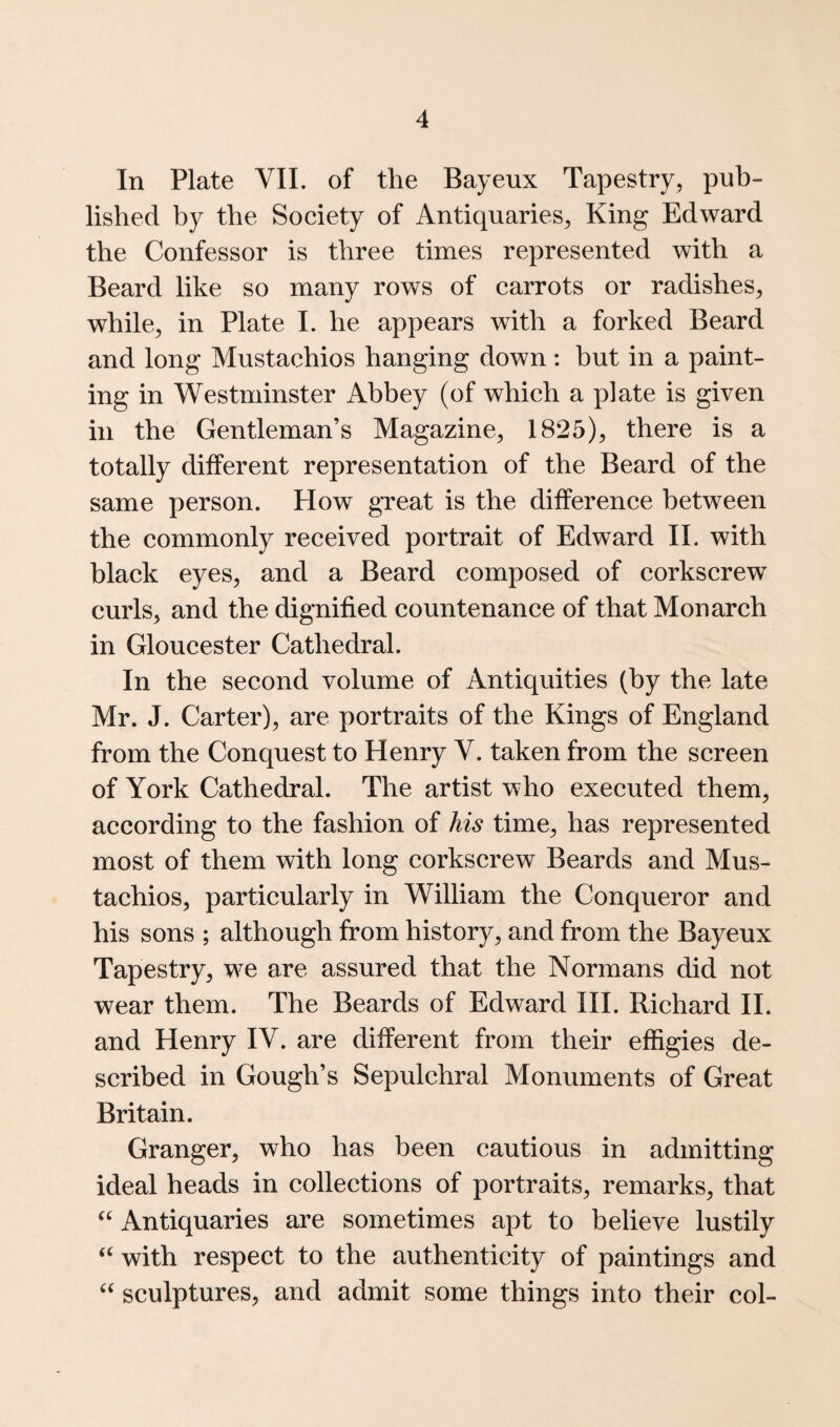 In Plate YIL of the Bayeux Tapestry, pub¬ lished by the Society of Antiquaries, King Edward the Confessor is three times represented with a Beard like so many rows of carrots or radishes, while, in Plate 1. he appears with a forked Beard and long Mustachios hanging down : but in a paint¬ ing in Westminster Abbey (of which a plate is given in the Gentleman’s Magazine, 1825), there is a totally different representation of the Beard of the same person. How great is the difference between the commonly received portrait of Edward II. with black eyes, and a Beard composed of corkscrew’' curls, and the dignified countenance of that Monarch in Gloucester Cathedral. In the second volume of Antiquities (by the late Mr. J. Carter), are portraits of the Kings of England from the Conquest to Henry V. taken from the screen of York Cathedral. The artist who executed them, according to the fashion of his time, has represented most of them with long corkscrew Beards and Mus¬ tachios, particularly in William the Conqueror and his sons ; although from history, and from the Bayeux Tapestry, w^e are assured that the Normans did not wear them. The Beards of Edward III. Richard II. and Henry IV. are different from their effigies de¬ scribed in Gough’s Sepulchral Monuments of Great Britain. Granger, who has been cautious in admitting ideal heads in collections of portraits, remarks, that Antiquaries are sometimes apt to believe lustily ‘‘ with respect to the authenticity of paintings and sculptures, and admit some things into their col-