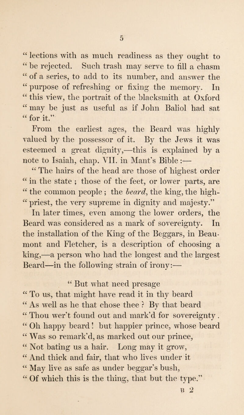 lections with as much readiness as they ought to be rejected. Such trash may serve to fill a chasm of a series^ to add to its number, and answer the purpose of refreshing or fixing the memory. In this view, the portrait of the blacksmith at Oxford may be iust as useful as if John Baliol had sat for it.” From the earliest ages, the Beard w’^as highly valued by the possessor of it. By the Jews it was esteemed a great dignity,—this is explained by a note to Isaiah, chap. VII. in Mant’s Bible:— The hairs of the head are those of highest order in the state ; those of the feet, or lower parts, are the common people ; the heard^ the king, the high- priest, the very supreme in dignity and majesty.” In later times, even among the lower orders, the Beard was considered as a mark of sovereignty. In the installation of the King of the Beggars, in Beau¬ mont and Fletcher, is a description of choosing a king,—a person who had the longest and the largest Beard-—in the following strain of irony:— But what need presage To us, that might have read it in thy beard As well as he that chose thee ? By that beard Thou wer’t found out and mark’d for sovereignty . Oh happy beard! but happier prince, whose beard Was so remark’d, as marked out our prince, Not bating us a hair. Long may it grow. And thick and fair, that who lives under it May live as safe as under beggar’s bush. Of which this is the thing, that but the type.” n 2
