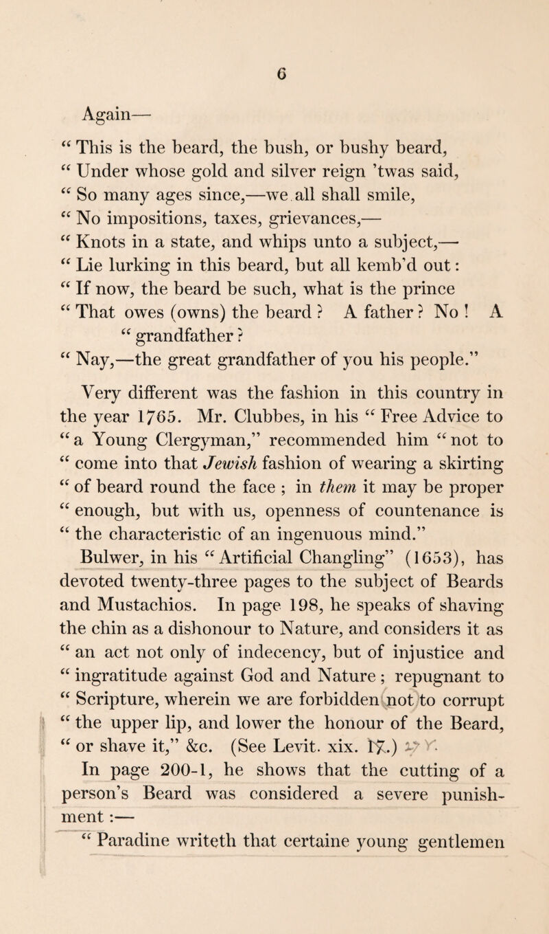 Again— This is the beard, the bush, or bushy beard, Under whose gold and silver reign ’twas said. So many ages since,—we all shall smile. No impositions, taxes, grievances,— Knots in a state, and whips unto a subject,— Lie lurking in this beard, but all kemb’d out: If now, the beard be such, what is the prince That owes (owns) the beard ? A father ? No ! A grandfather ? “ Nay,—the great grandfather of you his people.” Very different was the fashion in this country in the year 1765. Mr. Clubbes, in his Free Advice to ‘^a Young Clergyman,” recommended him ^^not to come into that Jewish fashion of wearing a skirting of beard round the face ; in them it may be proper enough, but with us, openness of countenance is “ the characteristic of an ingenuous mind.” Bulwer, in his Artificial Changling” (1653), has devoted twenty-three pages to the subject of Beards and Mustachios. In page 198, he speaks of shaving the chin as a dishonour to Nature, and considers it as an act not only of indecency, but of injustice and ingratitude against God and Nature ; repugnant to Scripture, wherein we are forbidden not to corrupt ‘ the upper lip, and lower the honour of the Beard, or shave it,” &c. (See Levit. xix. 1^7.) In page 200-1, he shows that the cutting of a person’s Beard was considered a severe punish¬ ment :— Paradine writeth that certaine young gentlemen