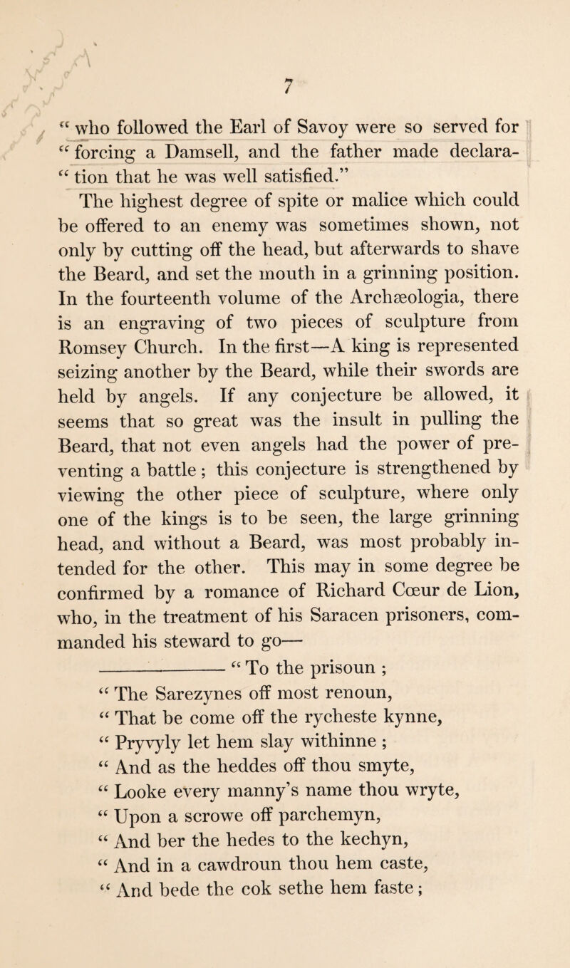 ■ \ who followed the Earl of Savoy were so served for forcing a Damsell, and the father made declara- tion that he was well satisfied,” The highest degree of spite or malice which could be offered to an enemy was sometimes shown, not only by cutting off the head, but afterwards to shave the Beard, and set the mouth in a grinning position. In the fourteenth volume of the Archseologia, there is an engraving of two pieces of sculpture from Romsey Church. In the first—A king is represented seizing another by the Beard, while their swords are held by angels. If any conjecture he allowed, it seems that so great was the insult in pulling the Beard, that not even angels had the power of pre¬ venting a battle; this conjecture is strengthened by viewing the other piece of sculpture, where only one of the kings is to be seen, the large grinning head, and without a Beard, was most probably in¬ tended for the other. This may in some degree be confirmed by a romance of Richard Cceur de Lion, who, in the treatment of his Saracen prisoners, com¬ manded his steward to go— ---To the prisoun ; The Sarezynes off most renoun. That be come off the rycheste kynne, «« Pryvyly let hem slay vdthinne ; And as the heddes off thou smyte, Looke every manny’s name thou wryte. Upon a scrowe off parchemyn, ‘‘ And her the hedes to the kechyn, “ And in a cawdroun thou hem caste, ‘‘ And bede the cok sethe hem faste;