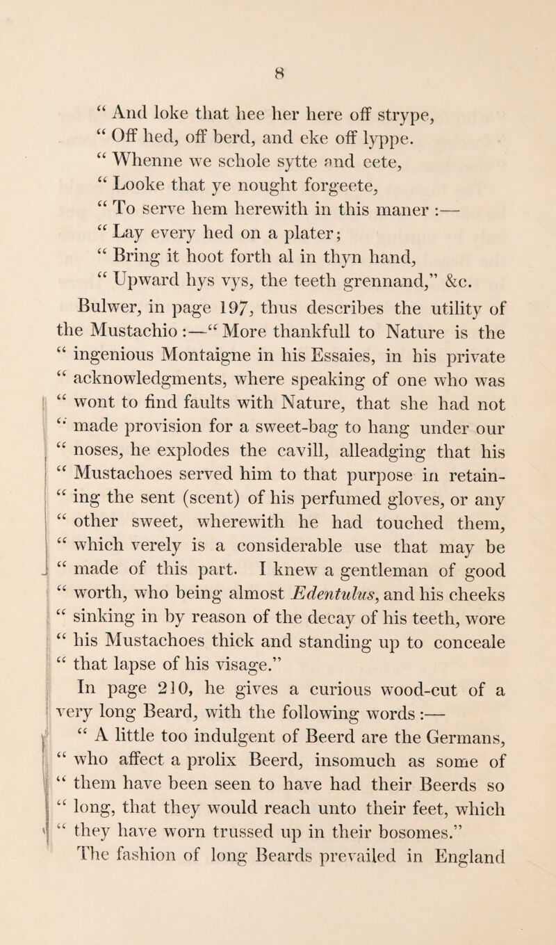“ And loke that hee her here off strype, ‘‘ Off hed^ off herd^ and eke off lyppe. Whenne we schole sytte nnd eete^ Looke that ye nought forgeete^ ^‘To serve hem herewith in this maner :— Lay every hed on a plater; '' Bring it hoot forth al in thyn hand, Upward hys vys, the teeth grennand,” &c. Bulwer, in page 197:, describes the utility of the Mustachio :—More thankfull to Nature is the “ ingenious Montaigne in his Essaies, in his private acknowledgments, where speaking of one who was i; '' wont to find faults with Nature, that she had not made provision for a sweet-bag to hang under our noses, he explodes the cavill, alleadging that his Mustachoes served him to that purpose in retain- ing the sent (scent) of his perfumed gloves, or any '' other sweet, wherewith he had touched them, which verely is a considerable use that may be made of this part. I knew a gentleman of good ! worth, who being almost Edentidus^ and his cheeks ^ sinking in by reason of the decay of his teeth, wore . his Mustachoes thick and standing up to conceale P that lapse of his visage.” I In page 210, he gives a curious wood-cut of a I very long Beard, with the following words :— ^ '' A little too indulgent of Beerd are the Germans, ^ ‘‘ who affect a prolix Beerd, insomuch as some of I “ them have been seen to have had their Beerds so long, that they would reach unto their feet, which ' ‘‘ they have worn trussed up in their bosomes.” The fashion of long Beards prevailed in England