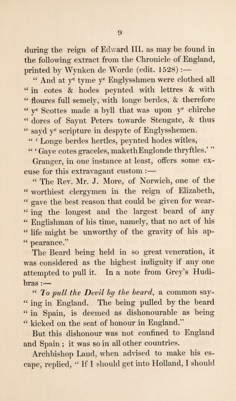during the reign of Edward III. as may be found in the following extract from the Chronicle of England, printed by Wynken de Worde (edit. 1528):— And at y® tyme y® Englysshmen were clothed all in cotes & hodes peynted with lettres & with floures full semely, with longe berdes, & therefore y^ Scottes made a byll that was upon y^ chirche dores of Saynt Peters towarde Stengate, & thus sayd y® scripture in despyte of Englysshemen. ^ Longe berdes hertles, peynted hodes witles, ^ Gaye cotes graceles, makethEnglonde thryftles.’ ” Granger, in one instance at least, offers some ex¬ cuse for this extravagant custom :— The Rev. Mr. J. More, of Norwich, one of the worthiest clergymen in the reign of Elizabeth, gave the best reason that could be given for wear- '' ing the longest and the largest beard of any Englishman of his time, namely, that no act of his life might be unworthy of the gravity of his ap- pearance.” The Beard being held in so great veneration, it was considered as the highest indignity if any one attempted to pull it. In a note from Grey’s Hudi- bras :— To pull the Devil by the heard, a common say- ing in England. The being pulled by the beard in Spain, is deemed as dishonourable as being kicked on the seat of honour in England.” But this dishonour was not confined to England and Spain ; it was so in all other countries. Archbishop Laud, when advised to make his es¬ cape, replied, If I should get into Holland, I should