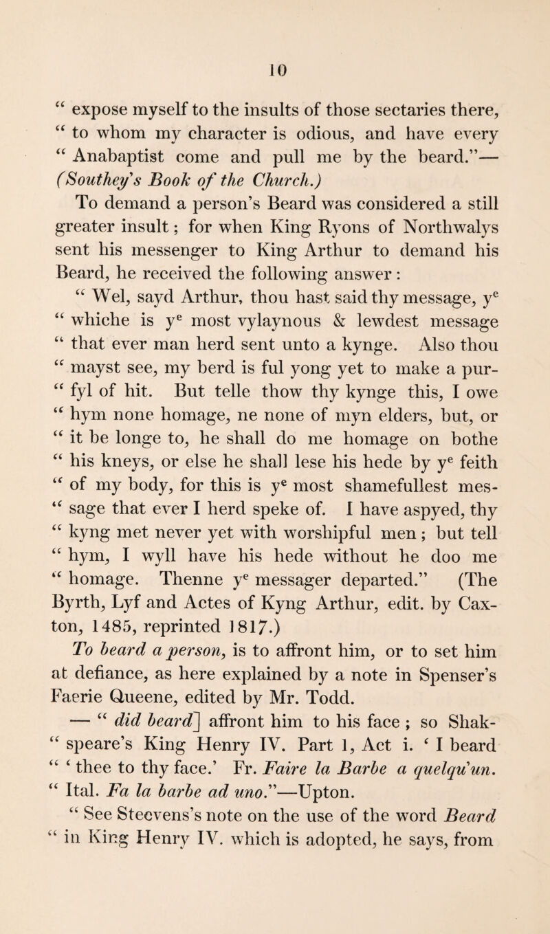 expose myself to the insults of those sectaries there, to whom my character is odious, and have every Anabaptist come and pull me by the beard.”— (Souther's Book of the Church.) To demand a person’s Beard was considered a still greater insult; for when King Ryons of Northwalys sent his messenger to King Arthur to demand his Beard, he received the following answer: Wei, sayd Arthur, thou hast said thy message, y® whiche is y® most vylaynous & lewdest message “ that ever man herd sent unto a kynge. Also thou mayst see, my herd is ful yong yet to make a pur- fyl of hit. But telle thow thy kynge this, I owe hym none homage, ne none of myn elders, but, or it be longe to, he shall do me homage on bothe his kneys, or else he shah lese his hede by y® feith of my body, for this is y® most shamefullest mes- sage that ever I herd speke of. I have aspyed, thy kyng met never yet with worshipful men; but tell ‘‘ hym, I wyll have his hede without he doo me homage. Thenne y® messager departed.” (The Byrth, Lyf and Actes of Kyng Arthur, edit, by Cax- ton, 1485, reprinted 1817.) To heard a person, is to affront him, or to set him at defiance, as here explained by a note in Spenser’s Faerie Queene, edited by Mr. Todd. — did heardP\ affront him to his face ; so Shak- speare’s King Henry IV. Part 1, Act i. ^ I beard ‘ thee to thy face.’ Fr. Faire la Barhe a cpielquun. ‘‘ Ital. Fa la harhe ad unoT—Upton. See Stecvens’s note on the use of the word Beard “in King Henry IV. which is adopted, he says, from