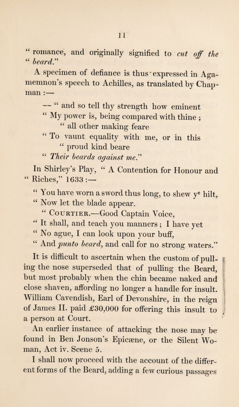 “ romance, and originally signified to cut off the heardr A specimen of defiance is thus' expressed in Aga¬ memnon’s speech to Achilles, as translated by Chap¬ man :— — and so tell thy strength how eminent My power is, being compared with thine ; all other making feare To vaunt equality with me, or in this proud kind beare Their beards against meT In Shirley’s Play, A Contention for Honour and Riches,” 1633 :— You have worn a sword thus long, to shew y® hilt, ‘‘ Now let the blade appear. Courtier.—Good Captain Voice, It shall, and teach you manners; I have yet No ague, I can look upon your buff. And punto heardy and call for no strong waters.” It is difficult to ascertain when the custom of pull- | ing the nose superseded that of pulling the Beard, ^ but most probably when the chin became naked and ’ close shaven, affording no longer a handle for insult. | William Cavendish, Earl of Devonshire, in the reign | of James II. paid £30,000 for offering this insult to ; a person at Court. An earlier instance of attacking the nose may be found in Ben Jonson’s Epicaene, or the Silent Wo¬ man, Act iv. Scene 5. I shall now proceed with the account of the differ¬ ent forms of the Beard, adding a few curious passages