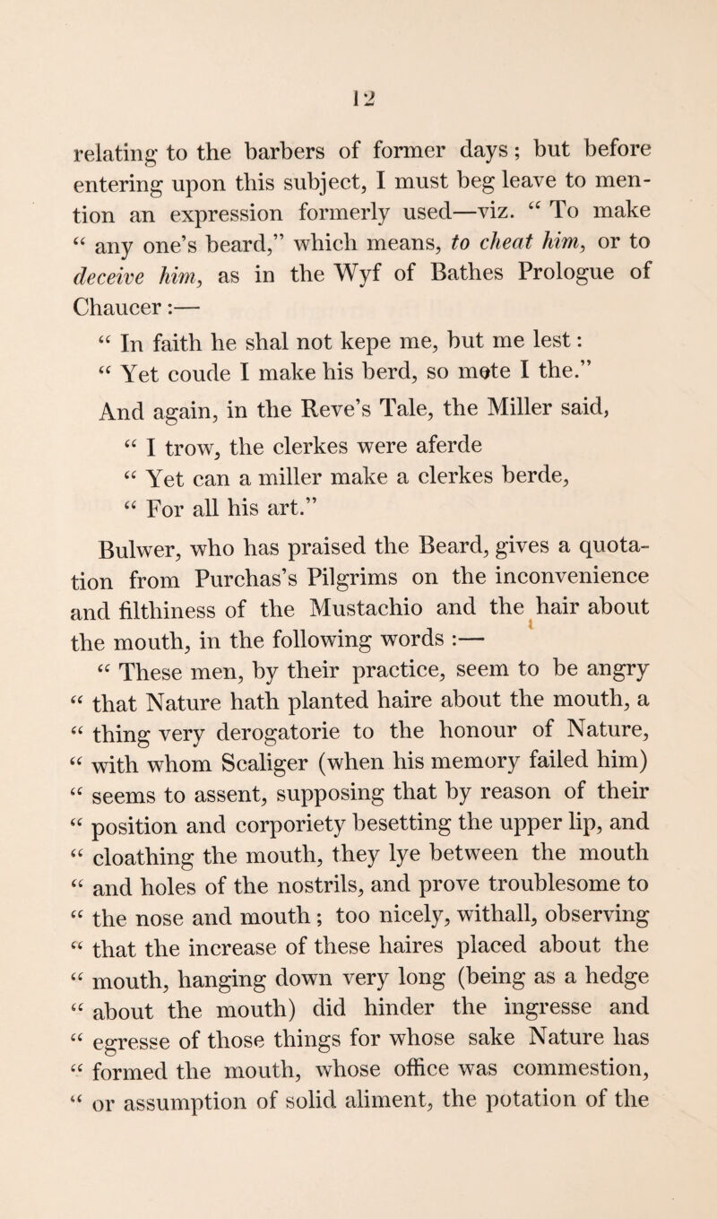 relating to the barbers of former days; but before entering upon this subject, I must beg leave to men¬ tion an expression formerly used—viz. To make ‘‘ any one’s beard,” which means, to cheat him^ or to deceive him, as in the Wyf of Bathes Prologue of Chaucer:— In faith be sbal not kepe me, but me lest: Yet coude I make bis herd, so mete I the.” And again, in the Reve’s Tale, the Miller said, I trow, the clerkes were aferde Yet can a miller make a clerkes berde. For all his art.” Bulwer, who has praised the Beard, gives a quota¬ tion from Purchas’s Pilgrims on the inconvenience and filthiness of the Mustachio and the hair about the mouth, in the following words :— These men, by their practice, seem to be angry that Nature hath planted haire about the mouth, a thing very derogatorie to the honour of Nature, with whom Scaliger (when his memory failed him) '' seems to assent, supposing that by reason of their position and corporiety besetting the upper lip, and '' cloathing the mouth, they lye between the mouth and holes of the nostrils, and prove troublesome to the nose and mouth ; too nicely, withall, observing that the increase of these haires placed about the mouth, hanging down very long (being as a hedge '' about the mouth) did hinder the ingresse and egresse of those things for whose sake Nature has formed the mouth, whose office was commestion, “ or assumption of solid aliment, the potation of the