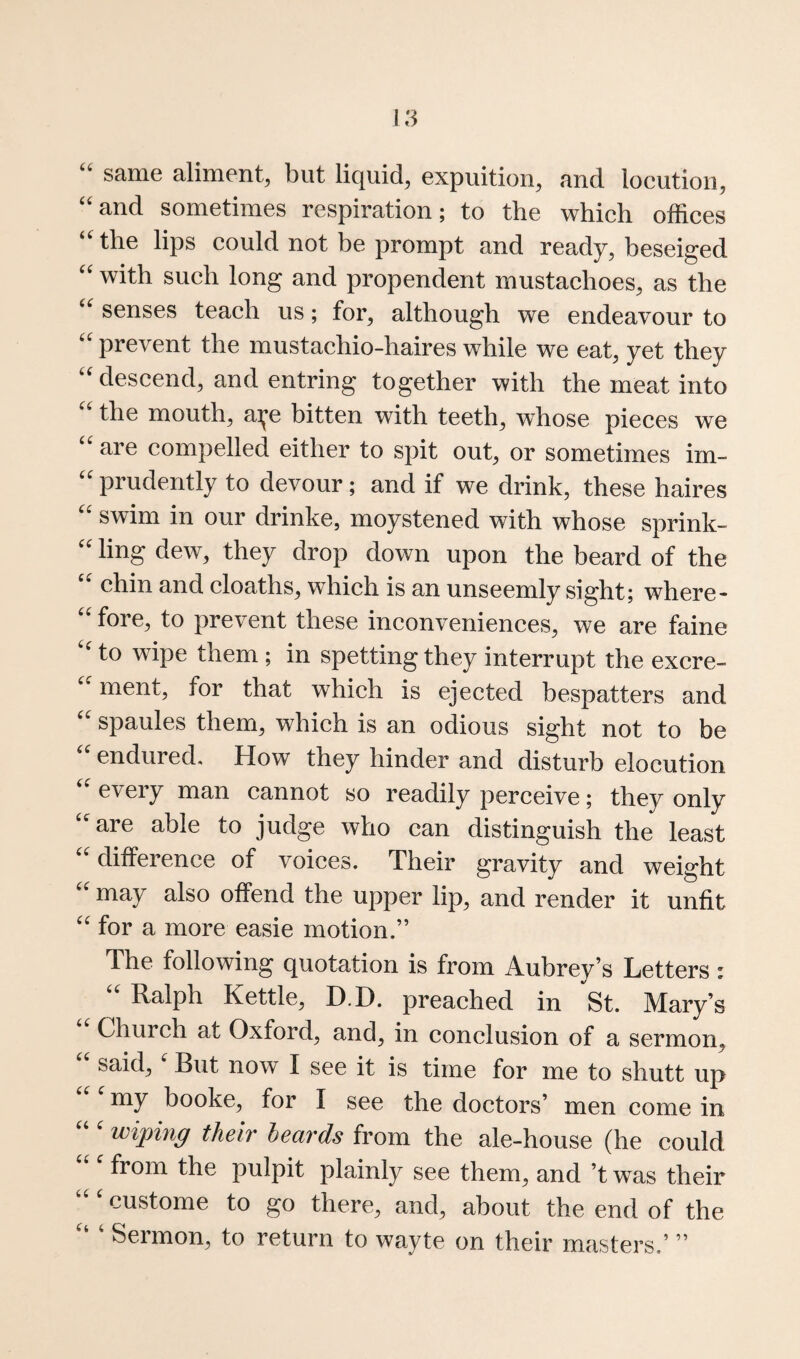 same aliment, but liquid, expuition, and locution, ‘‘and sometimes respiration; to the which offices “^the lips could not be prompt and ready, beseiged with such long and propendent mustachoes, as the senses teach us; for, although we endeavour to prevent the mustachio-haires while we eat, yet they ''descend, and entring together with the meat into  the mouth, ai^e bitten with teeth, whose pieces we  are compelled either to spit out, or sometimes irn-  prudently to devour; and if we drink, these haires  swim in our drinke, moystened with whose sprink-  ling dew, they drop down upon the beard of the chin and cloaths, which is an unseemly sight; where-  fore, to prevent these inconveniences, we are faine  to wipe them ; in spotting they interrupt the excre-  ment, for that which is ejected bespatters and  spaules them, which is an odious sight not to be endured. How they hinder and disturb elocution  every man cannot so readily perceive; they only are able to judge who can distinguish the least difference of voices. Their gravity and weight  may also offend the upper lip, and render it unfit  for a more easie motion.” The following quotation is from Aubrey’s Letters: Ralph Kettle, D.D. preached in St. Mary’s Church at Oxford, and, in conclusion of a sermon,  said,' But now I see it is time for me to shutt up my booke, for I see the doctors’ men come in wiping their heards from the ale-house (he could from the pulpit plainly see them, and’t was their custome to go there, and, about the end of the Sermon, to return to wayte on their masters.’ ”