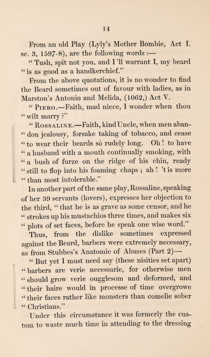 From an old Play (Lyly’s Mother Bombie, Act I. sc. 3, 1597'8), are the following words :— Tush, spit not you, and I ’ll warrant I, my beard is as good as a handkerchief.” From the above quotations, it is no wonder to find the Beard sometimes out of favour with ladies, as in Marston’s Antonio and Melida, (1062,) Act V. Piero.—Faith, mad niece, I wonder when thou wilt marry ?” Rossaline.—Faith, kindUncle, when men aban- don jealousy, forsake taking of tobacco, and cease to wear their beards so rudely long. Oh ! to have a husband with a mouth continually smoking, with a hush of furze on the ridge of his chin, ready '' still to flop into his foaming chaps ; ah ! ’t is more than most intolerable.” In another part of the same play, Rossaline, speaking of her 39 servants (lovers), expresses her objection to the third, that he is as grave as some censor, and he strokes up his mustachios three times, and makes six '' plots of set faces, before he speak one wise word.” Thus, from the dislike sometimes expressed against the Beard, barbers were extremely necessary, as from Stubbes’s Anatomic of Abuses (Part 2)— But yet I must need say (these nisities set apart) ‘^barbers are verie necessarie, for otherwise men should grow verie ougglesom and deformed, and their haire would in processe of time overgrowe ‘‘ their faces rather like monsters than comelie sober Christians.” Under this circumstance it was formerly the cus¬ tom to waste much time in attending to the dressing