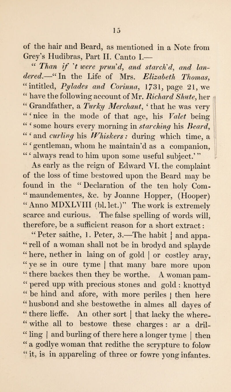 of the hair and Beard^ as mentioned in a Note from Grey’s Hudibras, Part II. Canto I.— Than if t xoere prund, and starcKd, and lan- dered.—^^In the Life of Mrs. Elizabeth Thomas, ^^intitled^ Tylades and Corinna, 173 L page 21, we have the following account of Mr. Richard Shute, her t Grandfather, a Turky Merchant, ^ that he was very ^ nice in the mode of that age, his Valet being ^ some hours every morning in starching his Beard, | ^ and curling his IVhiskers: during which time, a w ^ gentleman, whom he maintain’d as a companion, || always read to him upon some useful subject.’ ” t As early as the reign of Edward VI. the complaint of the loss of time bestowed upon the Beard may be found in the ^^Declaration of the ten holy Com- maundementes, &c. by Joanne Hopper, (Hooper) Anno MDXLVIII (bl. let.)” The work is extremely scarce and curious. The false spelling of words will, therefore, be a sufficient reason for a short extract: ‘Peter saithe, 1. Peter, 3.—The habit j and appa- “ rell of a woman shall not be in brodyd and splayde “ here, nether in laing on of gold | or costley aray, “ ye se in oure tyme | that many bare more upon “ there backes then they be worthe. A woman pam- “ pered upp with precious stones and gold : knottyd “ be hind and afore, with more periles j then here “ husbond and she bestowethe in almes all dayes of “ there lieffe. An other sort [ that lacky the where- “ withe all to bestowe these charges: ar a dril- “ ling I and burling of there here a longer tyme | then “ a godlye woman that redithe the scrypture to folow “ it, is in appareling of three or fowre yong infantes.