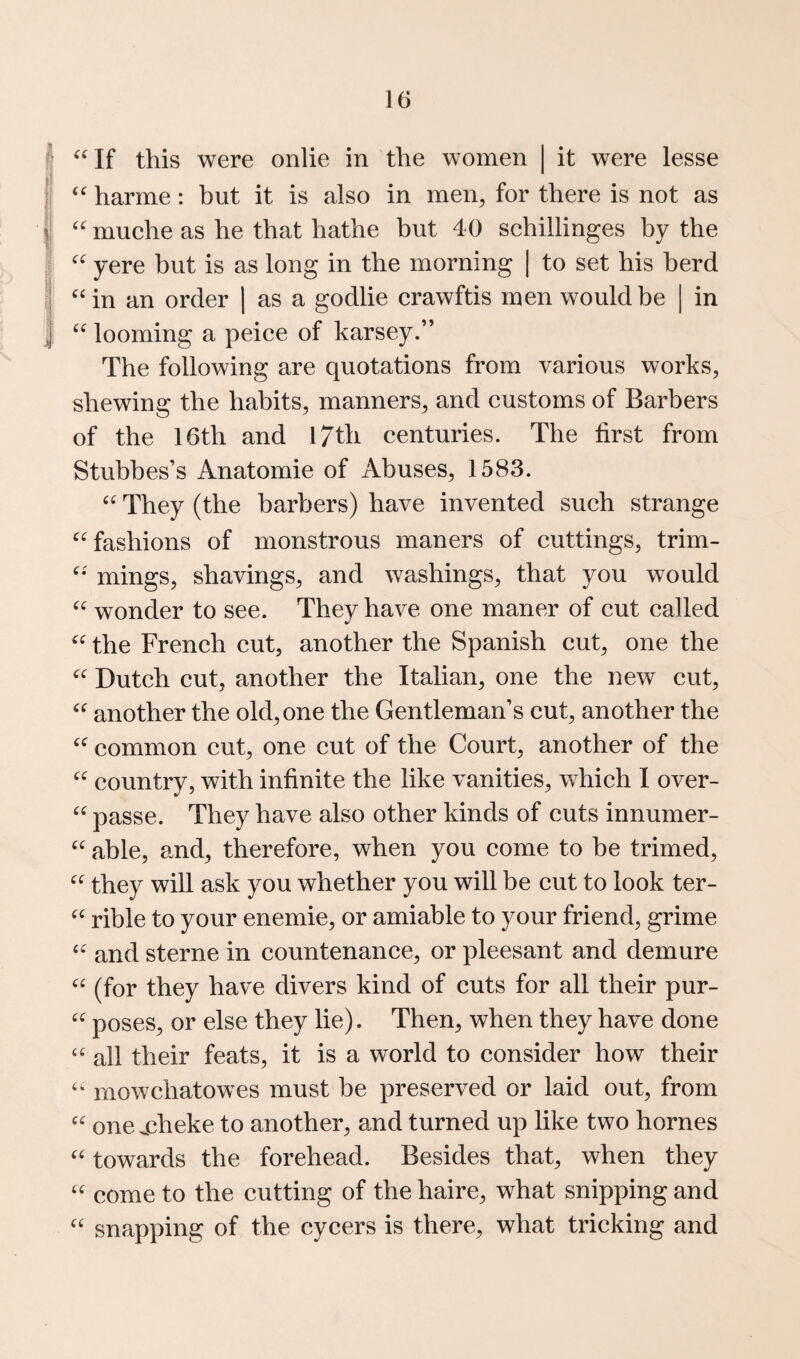 If this were onlie in the women | it were lesse harme: hut it is also in men^ for there is not as (C C( (( (( muehe as he that hathe but 40 schillinges by the yere but is as long in the morning | to set his herd in in an order ] as a godlie erawftis men would be looming a peice of karsey.” The following are quotations from various works, shewing the habits, manners, and customs of Barbers of the 16th and I7th centuries. The first from Stubbes’s Anatomic of Abuses, 1583. They (the barbers) have invented such strange fashions of monstrous maners of cuttings, trim- mings, shavings, and washings, that you would wonder to see. They have one maner of cut called the French cut, another the Spanish cut, one the Dutch cut, another the Italian, one the new cut, another the old, one the Gentleman’s cut, another the common cut, one cut of the Court, another of the country, with infinite the like vanities, which I over- passe. They have also other kinds of cuts innumer- able, and, therefore, when you come to be trimed, they will ask you whether you will be cut to look ter¬ rible to your enemie, or amiable to your friend, grime ^ and Sterne in countenance, or pleesant and demure (for they have divers kind of cuts for all their pur¬ poses, or else they lie). Then, when they have done “ all their feats, it is a world to consider how their mowchatowes must be preserved or laid out, from one j:3heke to another, and turned up like two homes towards the forehead. Besides that, when they come to the cutting of thehaire, what snipping and snapping of the cycers is there, what tricking and (( cc cc (C (C (i iC cc cc cc cc cc