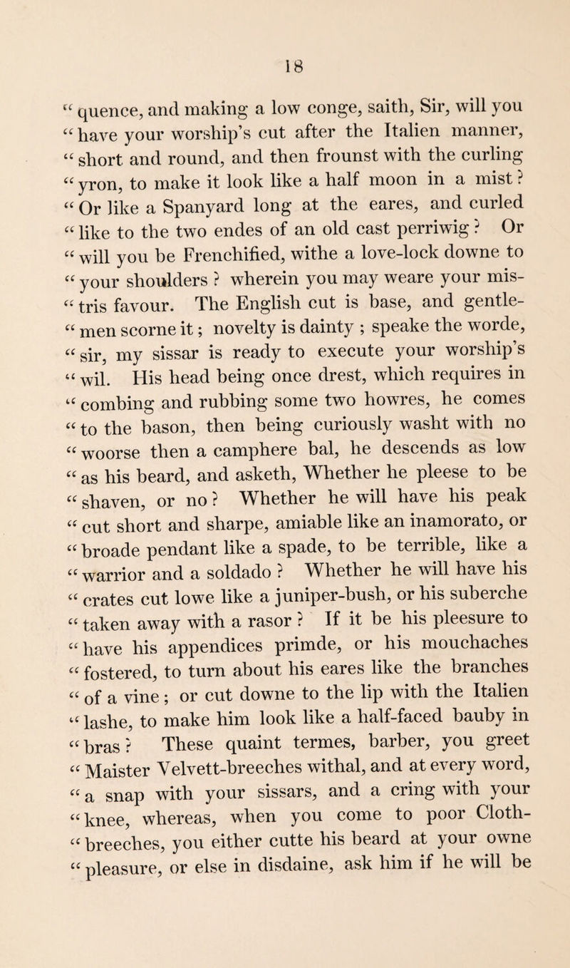 “ quence, and making a low conge, saith, Sir, will you “ have your worship’s cut after the Italien manner, “ short and round, and then frounst with the curling yron, to make it look like a half moon in a mist ? “ Or like a Spanyard long at the eares, and curled “ like to the two endes of an old cast perriwig ? Or “ will you be Frenchified, withe a love-lock downe to “ your shoulders ? wherein you may weare your mis- “ tris favour. The English cut is base, and gentle- “ men scorne it; novelty is dainty ; speake the worde, “ sir, my sissar is ready to execute your worship’s “ wil. His head being once drest, which requires in “ combing and rubbing some two howres, he comes “ to the bason, then being curiously washt with no “ woorse then a camphere bal, he descends as low “ as his heard, and asketh, Whether he pleese to be “ shaven, or no ? Whether he will have his peak “ cut short and sharpe, amiable like an inamorato, or “ broade pendant like a spade, to be terrible, like a “ warrior and a soldado ? Whether he will have his crates cut lowe like a juniper-bush, or his suberche “ taken away with a rasor ? If it be his pleesure to “have his appendices primde, or his mouchaches “ fostered, to turn about his eares like the branches “ of a vine ; or cut downe to the lip with the Italien “ lashe, to make him look like a half-faced bauby in “ bras ? These quaint termes, barber, you greet “ Maister Velvett-breeches withal, and at every word, a snap with your sissars, and a cring with your “ knee, whereas, when you come to poor Cloth- breeches, you either cutte his beard at your owne “ pleasure, or else in disdaine, ask him if he will be