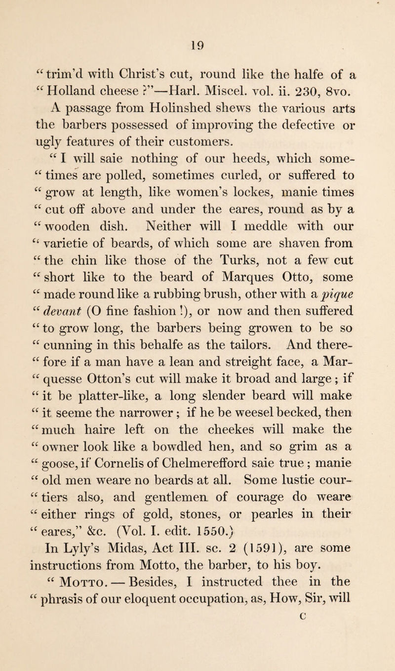 trim’d with Christ’s cut, round like the halfe of a Holland cheese ?”—Harl. Miscel. vol. ii. 230, 8vo. A passage from Holinshed shews the various arts the barbers possessed of improving the defective or ugly features of their customers. I will sale nothing of our heeds, which some- times are polled, sometimes curled, or suffered to grow at length, like women’s lockes, manie times cut off above and under the eares, round as by a wooden dish. Neither will I meddle with our varietie of beards, of which some are shaven from “ the chin like those of the Turks, not a few cut short like to the beard of Marques Otto, some made round like a rubbing brush, other with a pique devant (O fine fashion!), or now and then suffered to grow long, the barbers being growen to be so cunning in this behalfe as the tailors. And there- “ fore if a man have a lean and streight face, a Mar- quesse Otton’s cut will make it broad and large; if it be platter-like, a long slender beard will make it seeme the narrower ; if he be weesel becked, then ^^much haire left on the cheekes will make the owner look like a bowdled hen, and so grim as a goose, if Cornelis of Chelmerefford saie true ; manie old men weare no beards at all. Some lustie cour- tiers also, and gentlemen, of courage do weare either rings of gold, stones, or pearles in their eares,” &c. (Vol. I. edit. 1550.) In Lyly’s Midas, Act III. sc. 2 (159]), are some instructions from Motto, the barber, to his boy. Motto. — Besides, I instructed thee in the phrasis of our eloquent occupation, as. How, Sir, will c