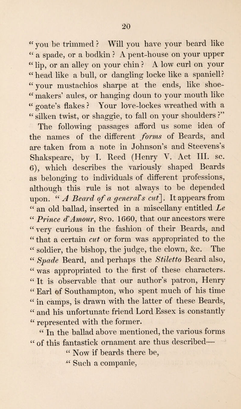 you be trimmed ? Will you have your beard like a spade, or a bodkin ? A pent-house on your upper lip, or an alley on your chin ? A low curl on your ^^bead like a bull, or dangling locke like a spaniell? your mustachios sharpe at the ends, like shoe- makers’ aules, or hanging doun to your mouth like goate’s flakes ? Your love-lockes wreathed with a silken twist, or shaggie, to fall on your shoulders ?” The following passages afford us some idea of the names of the different forms of Beards, and are taken from a note in Johnson’s and Steevens’s Shakspeare, by I. Reed (Henry V. Act III. sc. 6), which describes the variously shaped Beards as belonging to individuals of different professions, although this rule is not always to be depended upon. A Beard of a generaTs cut\. It appears from an old ballad, inserted in a miscellany entitled Le Prince d'Amour, 8vo. 1660, that our ancestors were '^very curious in the fashion of their Beards, and that a certain cut or form was appropriated to the soldier, the bishop, the judge, the clown, &c. The Spade Beard, and perhaps the Stiletto Beard also, was appropriated to the first of these characters. It is observable that our author’s patron, Henry Earl of Southampton, who spent much of his time in camps, is drawn with the latter of these Beards, and his unfortunate friend Lord Essex is constantly represented with the former. In the ballad above mentioned, the various forms of this fantastick ornament are thus described— Now if beards there be. Such a companie.