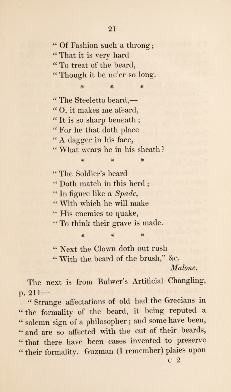 “ Of Fashion such a throng ; That it is very hard To treat of the beard, Though it be ne’er so long. * V* ^ ^ TV The Steeletto beard,— O, it makes me afeard. It is so sharp beneath ; For he that doth place A dagger in his face, What wears he in his sheath ? * # * The Soldier’s beard Doth match in this herd ; In figure like a Spade, With which he will make His enemies to quake. To think their grave is made. * # # Next the Clown doth out rush With the heard of the brush,” &c. Malone. The next is from Bulwer’s Artificial Changling, p. 211— Strange affectations of old had the Grecians in ^Uhe formality of the beard, it being reputed a solemn sign of a philosopher ; and some have been, and are so affected with the cut of their beards, 'that there have been cases invented to preserve  their formality. Guzman (I remember) plaies upon C 2