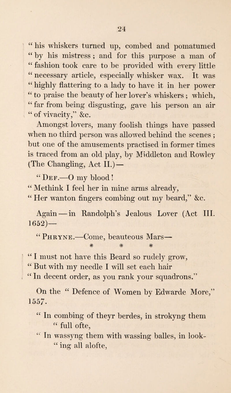 his whiskers turned up^ combed and pomatumed ‘‘ by his mistress ; and for this purpose a man of fashion took care to be provided with every little necessary article^ especially whisker wax. It was highly flattering to a lady to have it in her power to praise the beauty of her lover’s whiskers ; which, far from being disgusting, gave his person an air “ of vivacity,” &c. Amongst lovers, many foolish things have passed when no third person was allowed behind the scenes ; but one of the amusements practised in former times is traced from an old play, by Middleton and Rowley (The Changling, Act II.) ^— “ Def.—O my blood! Methink I feel her in mine arms already, “ Her wanton fingers combing out my beard,” &c. Again — in Randolph’s Jealous Lover (Act III. 1652)— ^‘^Phryne.—Come, beauteous Mars— ^ ^ ^ I must not have this Beard so rudely grow. But with my needle I will set each hair In decent order, as you rank your squadrons.” On the Defence of Women by Edwarde More,” 1557. In combing of theyr berdes, in strokyng them full ofte. In wassyng them with wassing balles, in look- ing all alofte.