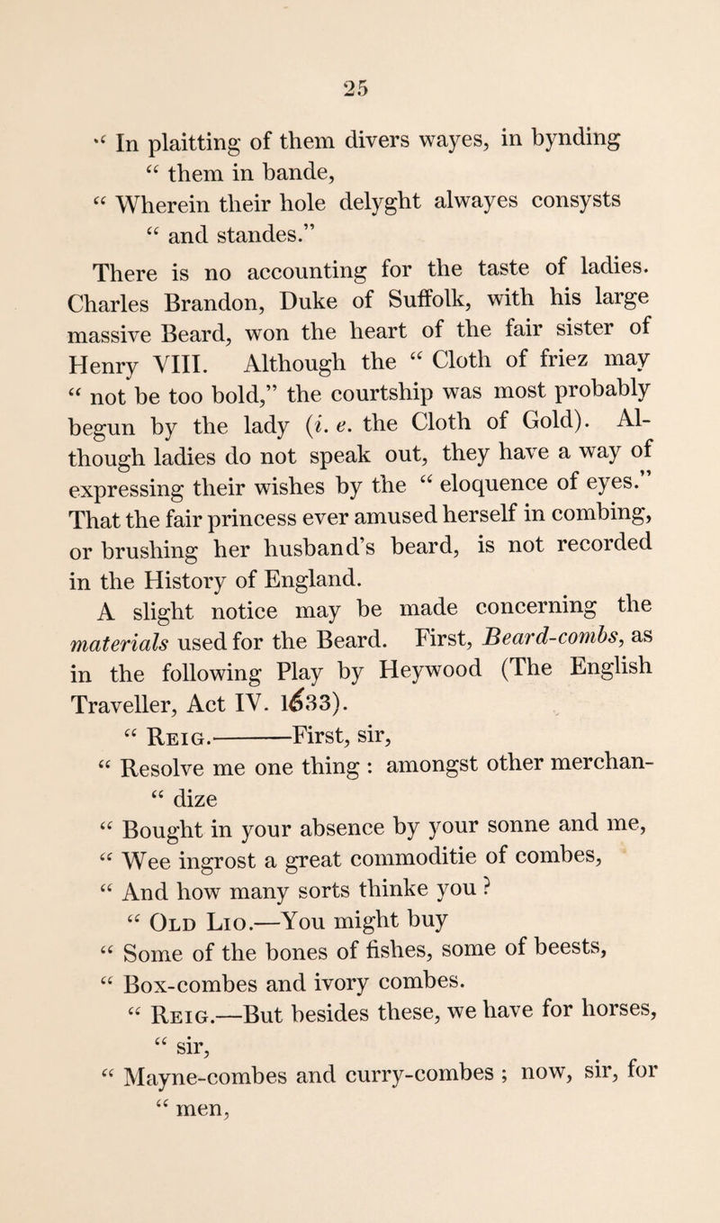 In plaitting of them divers wayes, in bynding them in bande, '' Wherein their hole delyght alwayes consysts and standes.” There is no accounting for the taste of ladies. Charles Brandon, Duke of Suffolk, with his large massive Beard, won the heart of the fair sister of Henry YIII. Although the Cloth of friez may not be too bold,” the courtship was most probably begun by the lady {i. e, the Cloth of Gold). Al¬ though ladies do not speak out, they have a way of expressing their wishes by the eloquence of eyes. That the fair princess ever amused herself in combing, or brushing her husband’s beard, is not recorded in the History of England. A slight notice may be made concerning the materials used for the Beard. First, Beard-combs, as in the following Play by Heywood (The English Traveller, Act IV. 1^33). Reig.-First, sir, “ Resolve me one thing : amongst other merchan- ‘‘ dize Bought in your absence by your sonne and me, W^ee ingrost a great commoditie of combes. And how many sorts thinke you ? Old Lio.—You might buy Some of the bones of fishes, some of beests, Box-combes and ivory combes. Reig.—But besides these, we have for horses, sir, Mayne-combes and curry-combes ; now, sir, for men.