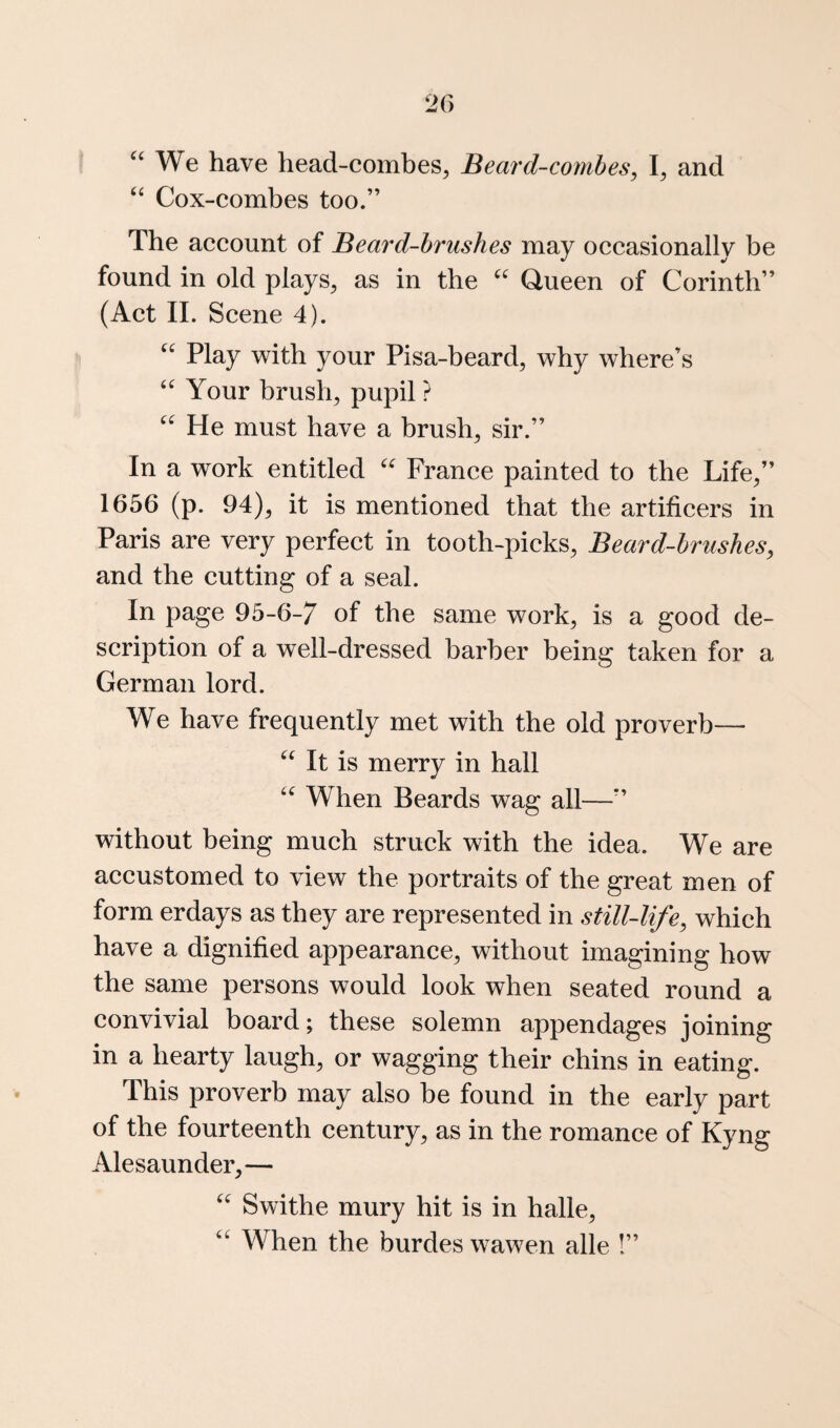 '‘We have head-combes, Beard-combes, I, and  Cox-combes too.” The account of Beard-brushes may occasionally be found in old plays, as in the  Queen of Corinth” (Act 11. Scene 4).  Play with your Pisa-beard, why where’s  Your brush, pupil ?  He must have a brush, sir.” In a work entitled  France painted to the Life,” 1656 (p. 94), it is mentioned that the artificers in Paris are very perfect in tooth-picks. Beard-brushes, and the cutting of a seal. In page 95-6-7 of the same work, is a good de¬ scription of a well-dressed barber being taken for a German lord. We have frequently met with the old proverb—  It is merry in hall  When Beards wag all—” without being much struck with the idea. We are accustomed to view the portraits of the great men of form erdays as they are represented in still-life, which have a dignified appearance, without imagining how the same persons would look when seated round a convivial board; these solemn appendages joining in a hearty laugh, or wagging their chins in eating. This proverb may also be found in the early part of the fourteenth century, as in the romance of Kyng Alesaunder,—  Swithe mury hit is in halle,  When the burdes wawen alle !”