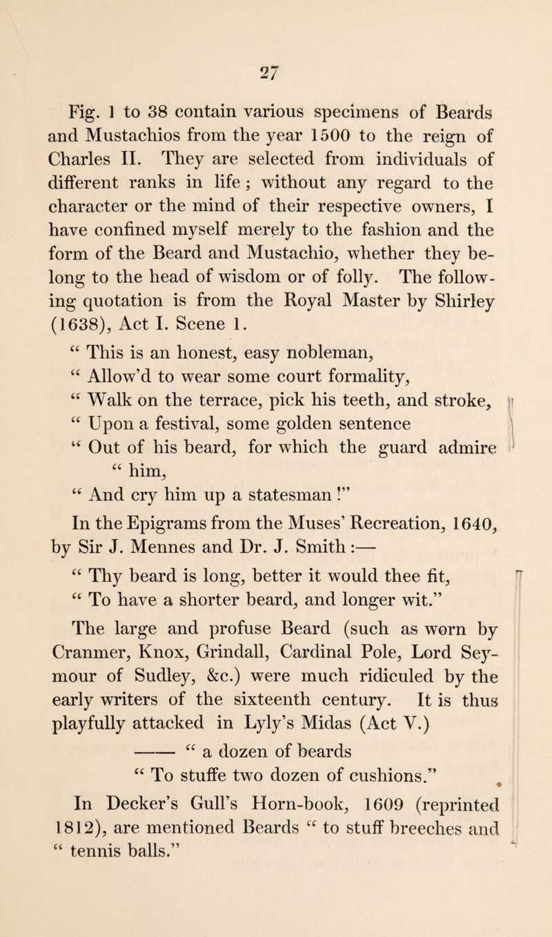Fig. 1 to 38 contain various specimens of Beards and Mustachios from the year 1500 to the reign of Charles II. They are selected from individuals of different ranks in life ; without any regard to the character or the mind of their respective owners, I have confined myself merely to the fashion and the form of the Beard and Mustachio, whether they be¬ long to the head of wisdom or of folly. The follow¬ ing quotation is from the Royal Master by Shirley (1638), Act I. Scene 1. This is an honest, easy nobleman. Allow’d to wear some court formality. Walk on the terrace, pick his teeth, and stroke, |i Upon a festival, some golden sentence ^ ‘‘ Out of his beard, for which the guard admire ^ him. And cry him up a statesman!” In the Epigrams from the Muses’ Recreation, 1640, by Sir J. Mennes and Dr. J. Smith:— Thy beard is long, better it would thee fit. To have a shorter beard, and longer wit.” The large and profuse Beard (such as worn by Cranmer, Knox, Grindall, Cardinal Pole, Lord Sey¬ mour of Sudley, &c.) were much ridiculed by the early writers of the sixteenth century. It is thus playfully attacked in Lyly’s Midas (Act V.) -a dozen of beards To stuffe two dozen of cushions.” • In Decker’s Gull’s Horn-book, 1609 (reprinted 1812), are mentioned Beards to stuff breeches and “ tennis balls.”