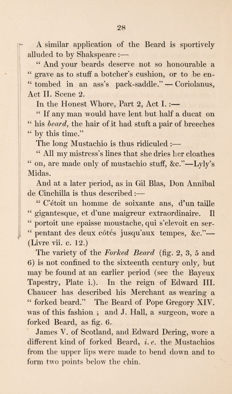 A similar application of the Beard is sportively alluded to by Shakspeare :— And your beards deserve not so honourable a grave as to stuff a boteher’s cushion^ or to be en- tombed in an ass’s pack-saddle.” — Coriolanus, Aet II. Scene 2. In the Honest Whore^ Part 2^ Aet I. :— If any man would have lent but half a ducat on ‘‘ his heard^ the hair of it had stuft a pair of breeches by this time.” The long Mustaehio is thus ridiculed :— All my mistress’s lines that she dries her cloathes on^ are made only of mustaehio stuff, &c.”—Lyly’s Midas. And at a later period, as in Gil Bias, Don Annibal de Cinehilla is thus described:— C’^toit un homme de soixante ans, d’un taille gigantesque, et d’une maigreur extraordinaire. II portoit une epaisse moustache, qui s’elevoit en ser- pentant des deux cot^s jusqu’aux tempes, &c.”— (Livre vii. c. 12.) The variety of the Forked Beard (fig. 2, 3, 5 and 6) is not confined to the sixteenth eentury only, but may be found at an earlier period (see the Bayeux Tapestry, Plate i.). In the reign of Edward III. Chaucer has described his Merchant as wearing a ‘‘ forked beard.” The Beard of Pope Gregory XIV. was of this fashion ; and J. Hall, a surgeon, wore a forked Beard, as fig. 6. James V. of Scotland, and Edward Dering, wore a different kind of forked Beard, i. e. the Mustaehios from the upper lips were made to bend down and to form two points below the chin.