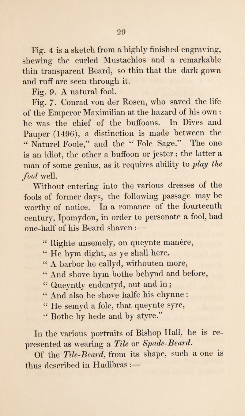 Fig. 4 is a sketch from a highly finished engraving, shewing the curled Miistachios and a remarkable thin transparent Beard, so thin that the dark gown and ruff are seen through it. Fig. 9. A natural fool. Fig. 7. Conrad von der Rosen, who saved the life of the Emperor Maximilian at the hazard of his own : he was the chief of the buffoons. In Dives and Pauper (1496), a distinction is made between the Naturel Foole,” and the Foie Sage.” The one is an idiot, the other a buffoon or jester; the latter a man of some genius, as it requires ability to play the fool well. Without entering into the various dresses of the fools of former days, the following passage may be worthy of notice. In a romance of the fourteenth century, Ipomydon, in order to personate a fool, had one-half of his Beard shaven :— Righte unsemely, on queynte manere, He hym dight, as ye shall here. A harbor he callyd, withouten more. And shove hym hothe hehynd and before, Queyntly endentyd, out and in; And also he shove halfe his chynne: He semyd a foie, that queynte syre, Bothe by hede and by atyre.” In the various portraits of Bishop Hall, he is re¬ presented as wearing a Tile or Spade-Beard. Of the Tile-Beard, from its shape, such a one is thus described in Fludibras :—