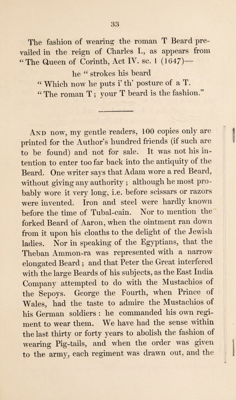 The fashion of wearing the roman T Beard pre¬ vailed in the reign of Charles L, as appears from ^‘'The Queen of Corinth, Act IV. sc. 1 (1647)— he strokes his beard Which now he puts i’ th’ posture of a T. '' The roman T ; your T beard is the fashion.” And now, my gentle readers, 100 copies only are printed for the Author’s hundred friends (if such are to be found) and not for sale. It was not his in¬ tention to enter too far back into the antiquity of the Beard. One writer says that Adam wore a red Beard, without giving any authority ; although he most pro¬ bably wore it very long, i.e. before scissars or razors were invented. Iron and steel were hardly known before the time of Tubal-cain. Nor to mention the forked Beard of Aaron, when the ointment ran down from it upon his cloaths to the delight of the Jewish ladies. Nor in speaking of the Egyptians, that the Theban Ammon-ra was represented with a narrow elongated Beard ; and that Peter the Great interfered with the large Beards of his subjects, as the East India Company attempted to do with the Mustachios of the Sepoys. George the Fourth, when Prince of Wales, had the taste to admire the Mustachios of his German soldiers : he commanded his own regi¬ ment to wear them. We have had the sense within the last thirty or forty years to abolish the fashion of wearing Pig-tails, and when the order was given to the army, each regiment was drawn out, and the
