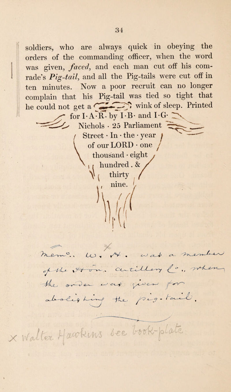 soldiers, who are always quick in obeying the orders of the commanding officer, when the word was given, faced, and each man cut off his com¬ rade’s Pig-tail, and all the Pig-tails were cut off in ten minutes. Now a poor recruit can no longer complain that his Pig-tail was tied so tight that he could not get a wink of sleep. Printed for I* A*R* by I*B‘ and PG* Nichols • 25 Parliament / Street • In • the • year f of our LORD • one j thousand • eight \ f hundred . & Y { thirty X :■ / j r- ' ' i-f-e.