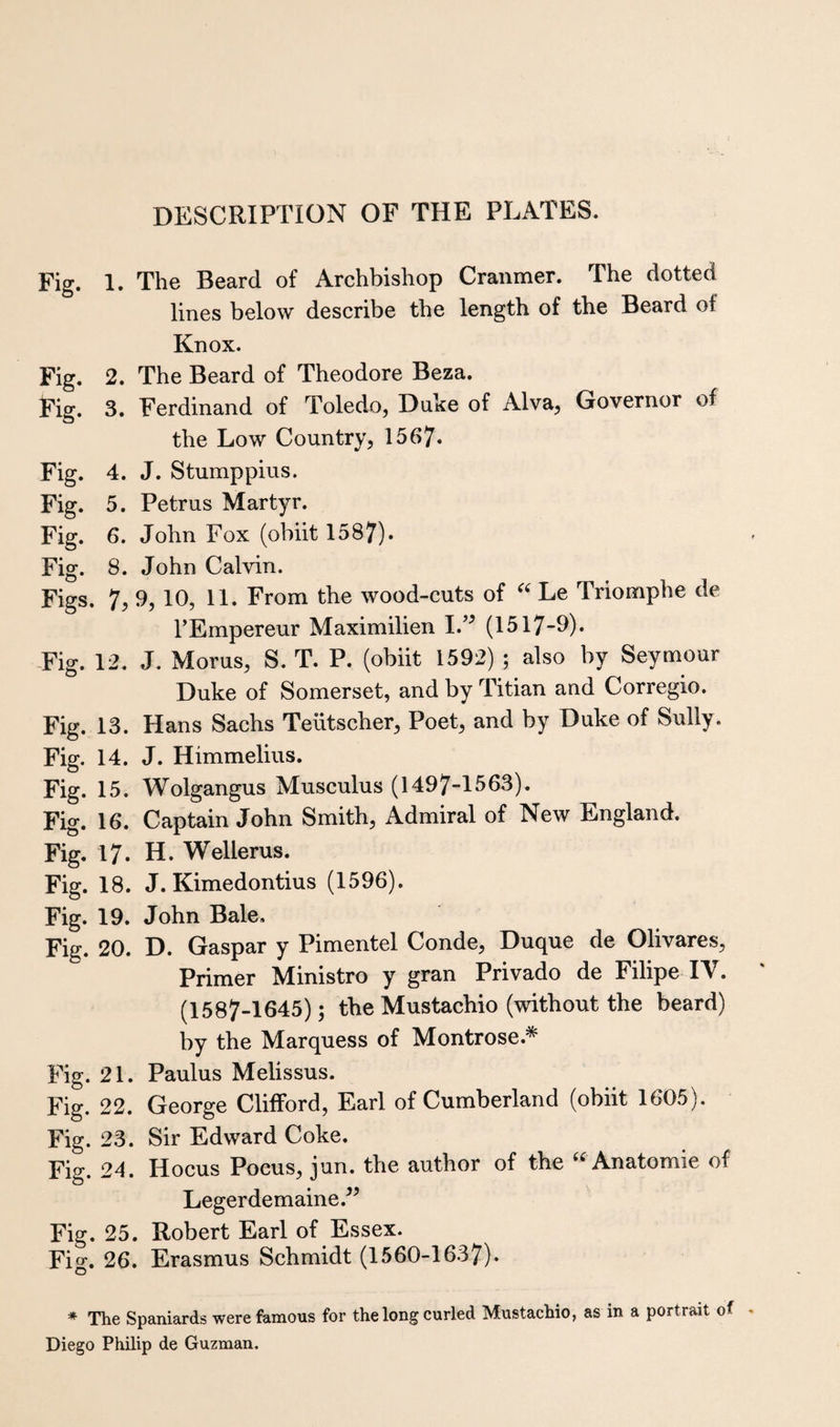 DESCRIPTION OF THE PLATES. Fig. 1. The Beard of Archbishop Cranmer. The dotted lines below describe the length of the Beard of Knox. Fig. 2. The Beard of Theodore Beza. Fig. 3. Ferdinand of Toledo, Duke of Alva, Governor of the Low Country, 1567* Fig. 4. J. Stumppius. Fig. 5. Petrus Martyr. Fig. 6. John Fox (obiit 1587). Fig. 8. John Calvin. Figs. 7, 9,10, 11. From the wood-cuts of “ Le Triomplie de I’Empereur Maximilien I.” (1517-9). -Fig. 12. J. Morus, S. T. P. (obiit 1592) ; also by Seymour Duke of Somerset, and by Titian and Corregio. Fig. 13. Hans Sachs Teiitscher, Poet, and by Duke of Sully. Fig. 14. J. Himmelius. Fig. 15. Wolgangus Musculus (1497-1563). Fig. 16. Captain John Smith, Admiral of New England. Fig. 17. H. Wellerus. Fig. 18. J. Kimedontius (1596). Fig. 19. John Bale. Fig. 20. D. Gaspar y Pimentel Conde, Duque de Olivares, Primer Ministro y gran Privado de Filipe IV. (1587-1645); the Mustachio (without the beard) by the Marquess of Montrose.* Fig. 21. Paulus Melissus. Fig. 22. George Clifford, Earl of Cumberland (obiit 1605). Fig. 23. Sir Edward Coke. Fig. 24. Hocus Pocus, jun. the author of the ‘^Anatomic of Legerdemaine.^^ Fig. 25. Robert Earl of Essex. Fig. 26. Erasmus Schmidt (1560-1637). * The Spaniards were famous for the long curled Mustachio, as in a portrait of Diego Philip de Guzman.