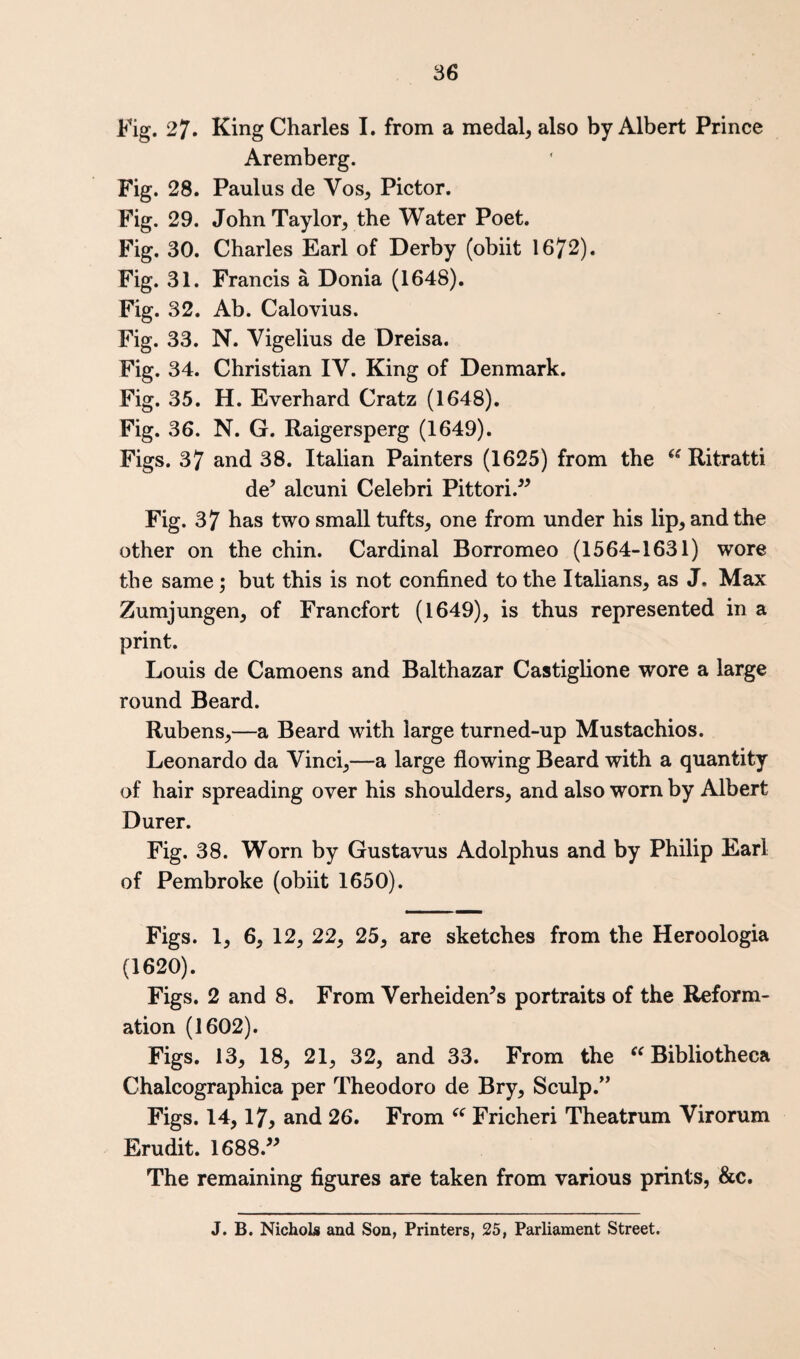 Fig. 27. King Charles I. from a medal, also by Albert Prince Aremberg. Fig. 28. Paulus de Vos, Pictor. Fig. 29. John Taylor, the Water Poet. Fig. 30. Charles Earl of Derby (obiit 1672). Fig. 31. Francis a Donia (1648). Fig. 32. Ab. Calovius. Fig. 33. N. Vigelius de Dreisa. Fig. 34. Christian IV. King of Denmark. Fig. 35. H. Everhard Cratz (1648). Fig. 36. N. G. Raigersperg (1649). Figs. 37 and 38. Italian Painters (1625) from the Ritratti de^ alcuni Celebri Pittori.^^ Fig. 37 has two small tufts, one from under his lip, and the other on the chin. Cardinal Borromeo (1564-1631) wore the same; but this is not confined to the Italians, as J. Max Zumjungen, of Francfort (1649), is thus represented in a print. Louis de Camoens and Balthazar Castiglione wore a large round Beard. Rubens,—a Beard with large turned-up Mustachios. Leonardo da Vinci,—a large flowing Beard with a quantity of hair spreading over his shoulders, and also worn by Albert Durer. Fig. 38. Worn by Gustavus Adolphus and by Philip Earl of Pembroke (obiit 1650). Figs. 1, 6, 12, 22, 25, are sketches from the Heroologia (1620). Figs. 2 and 8. From Verheiden’s portraits of the Reform¬ ation (1602). Figs. 13, 18, 21, 32, and 33. From the ^^Bibliotheca Chalcographica per Theodoro de Bry, Sculp.'* Figs. 14,17, and 26. From Fricheri Theatrum Virorum Erudit. 1688.^^ The remaining figures are taken from various prints, &c. J. B. Nichols and Son, Printers, 25, Parliament Street.