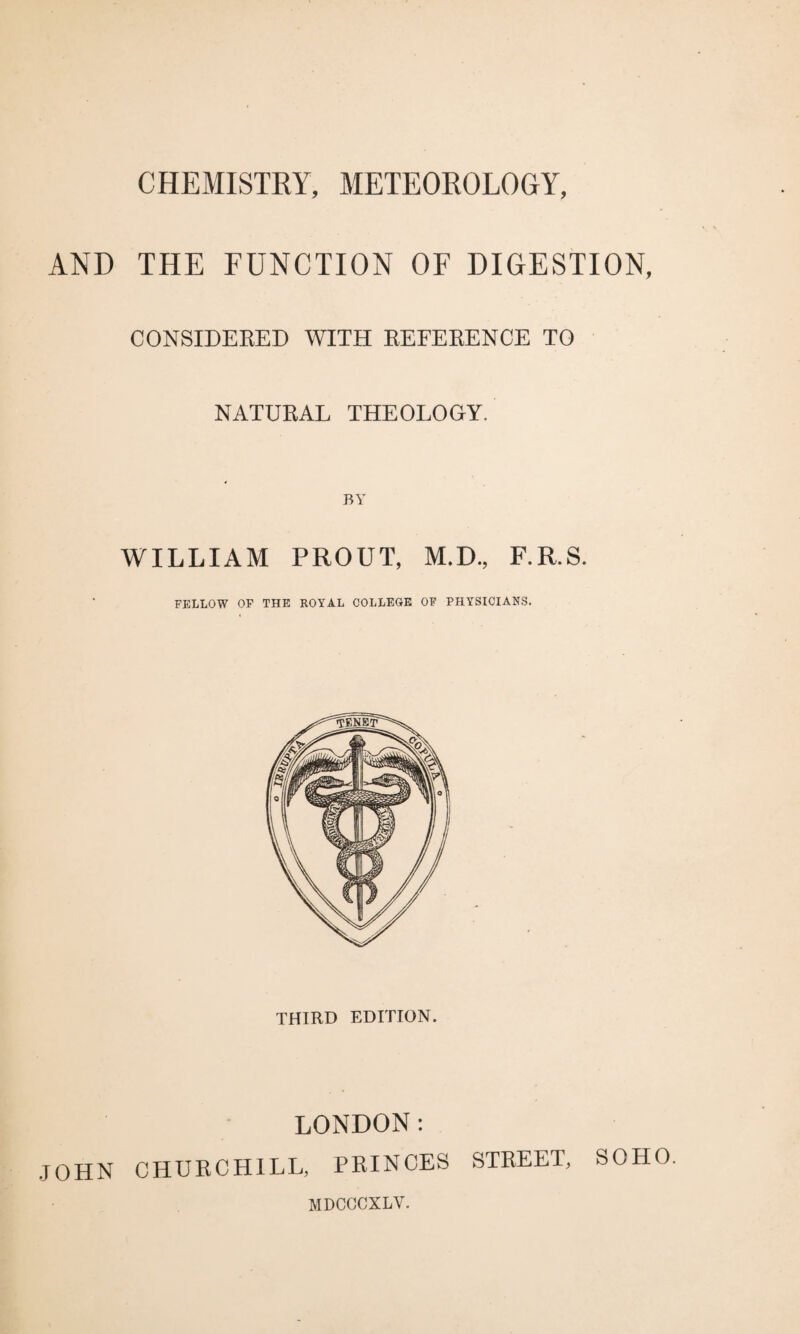 CHEMISTRY, METEOROLOGY, AND THE FUNCTION OF DIGESTION, CONSIDERED WITH REFERENCE TO NATURAL THEOLOGY. WILLIAM PROUT, M.D., F.R.S. FELLOW OF THE ROYAL COLLEGE OF PHYSICIANS. THIRD EDITION. LONDON: JOHN CHURCHILL, PRINCES STREET, SOHO. MDCCCXLY.