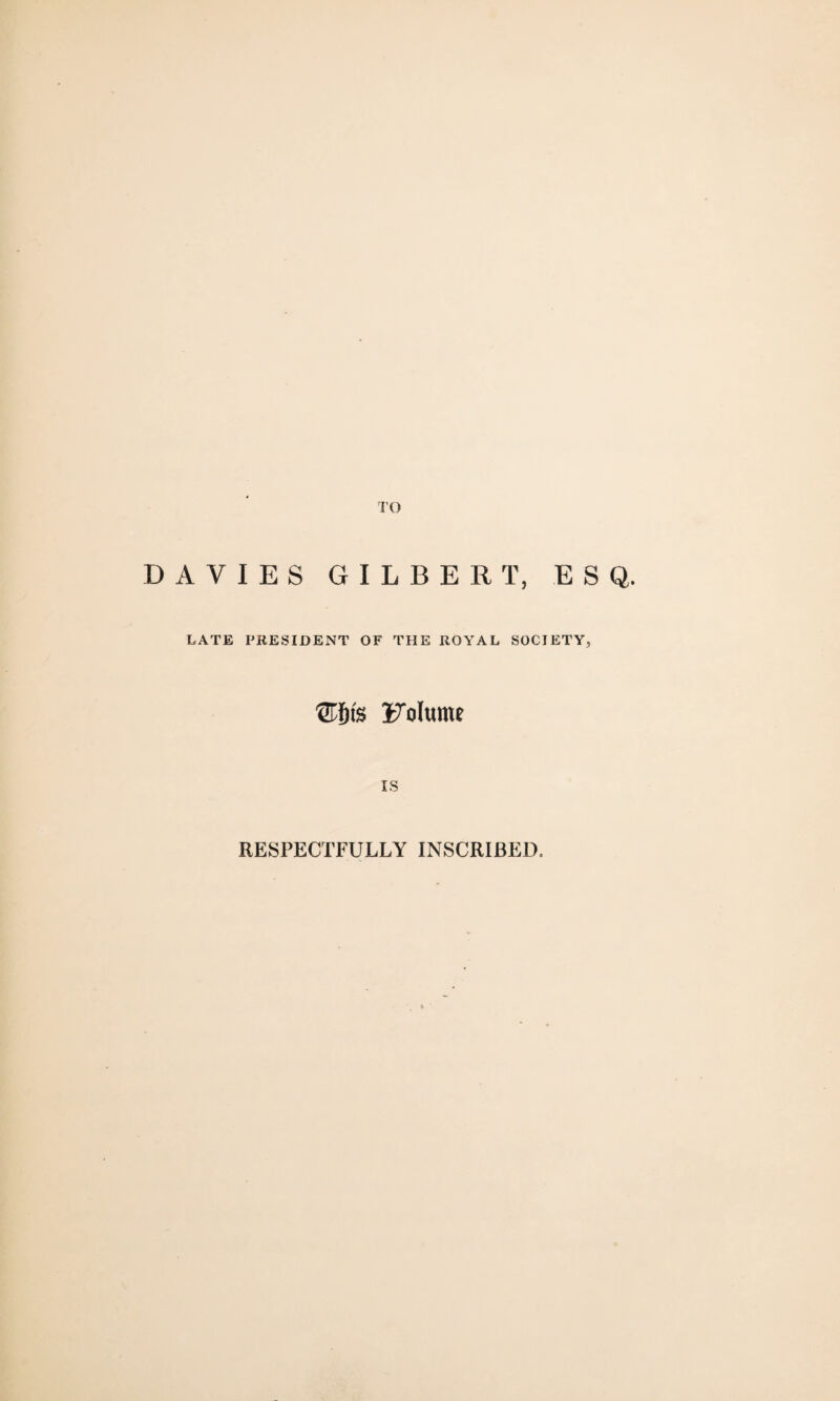 TO DAVIES GILBERT, ESQ. LATE PRESIDENT OF THE ROYAL SOCIETY, 'STfns i7olume IS RESPECTFULLY INSCRIBED.