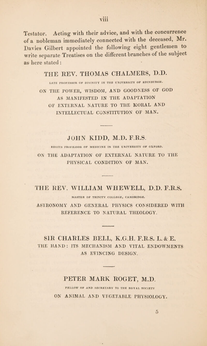 Y111 Testator. Acting with their advice, and with the concurrence of a nobleman immediately connected with the deceased, Mr. Davies Gilbert appointed the following eight gentlemen to write separate Treatises on the different branches of the subject as here stated : THE REV. THOMAS CHALMERS, D.D. LATE TROFESSOR OF DIVINITY IN THE UNIVERSITY OF EDINBURGH. ON THE POWER, WISDOM, AND GOODNESS OF GOD AS MANIFESTED IN THE ADAPTATION OF EXTERNAL NATURE TO THE MORAL AND INTELLECTUAL CONSTITUTION OF MAN. JOHN KIDD, M.D. F.R.S. REGIUS PROFESSOR OF MEDICINE IN THE UNIVERSITY OF OXFORD. ON THE ADAPTATION OF EXTERNAL NATURE TO THE PHYSICAL CONDITION OF MAN. THE REV. WILLIAM WHEWELL, D.D. F.R.S. MASTER OF TRINITY COLLEGE, CAMBRIDGE. AS'lRONOMY AND GENERAL PHYSICS CONSIDERED WITH REFERENCE TO NATURAL THEOLOGY. SIR CHARLES BELL, K.G.H. F.R.S. L. & E. THE HAND: ITS MECHANISM AND VITAL ENDOWMENTS AS EVINCING DESIGN. PETER MARK ROGET, M.D. FELLOW OF AND SECRETARY TO THE ROYAL SOCIETY ON ANIMAL AND VEGETABLE PHYSIOLOGY. 5