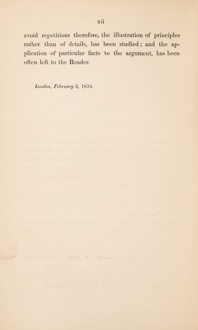 Xll avoid repetitions therefore, the illustration of principles rather than of details, has been studied; and the ap¬ plication of particular facts to the argument, has been often left to the Reader. London, February 3, 183-4.