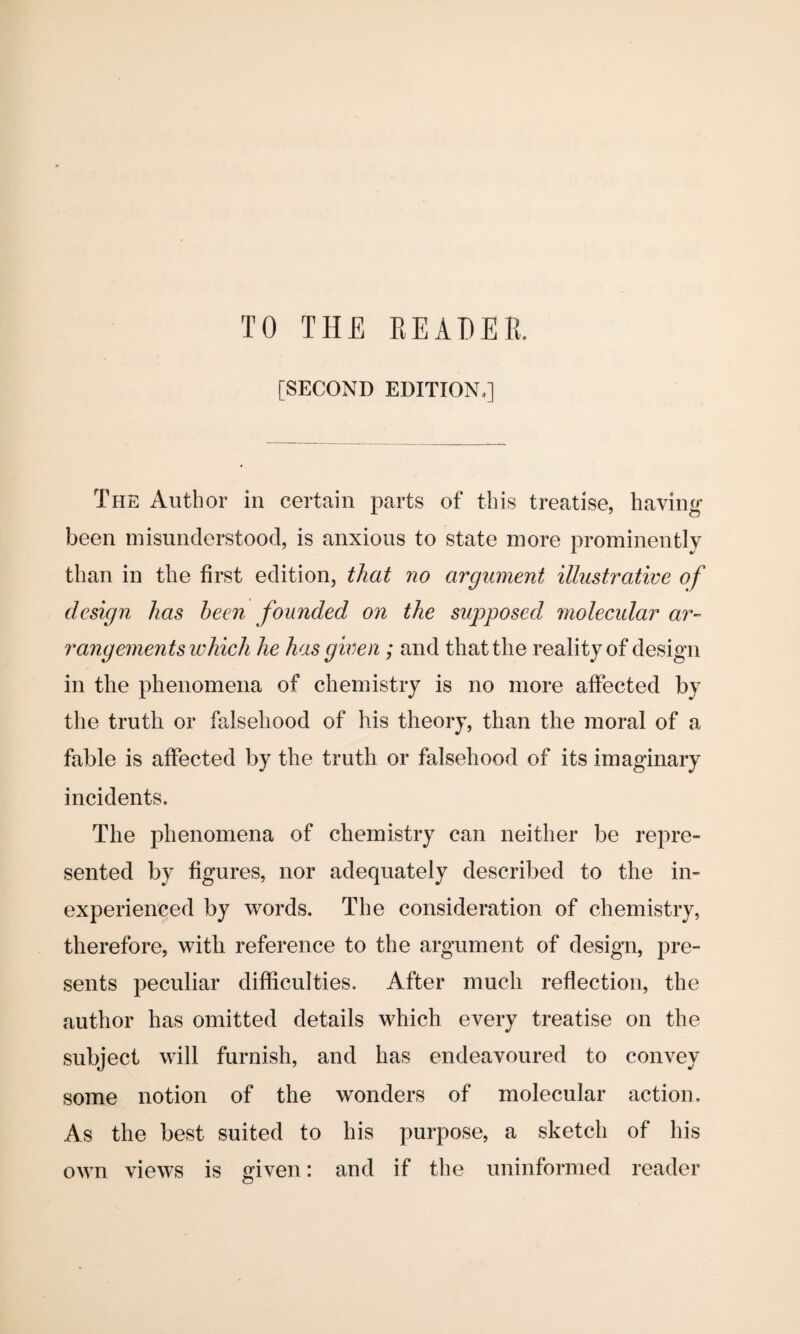 [SECOND EDITION,] The Author in certain parts of this treatise, having- been misunderstood, is anxious to state more prominently than in the first edition, that no argument illustrative of design has been founded on the supposed molecular ar¬ rangements which he has given ; and that the reality of design in the phenomena of chemistry is no more affected by the truth or falsehood of his theory, than the moral of a fable is affected by the truth or falsehood of its imaginary incidents. The phenomena of chemistry can neither be repre¬ sented by figures, nor adequately described to the in¬ experienced by words. The consideration of chemistry, therefore, with reference to the argument of design, pre¬ sents peculiar difficulties. After much reflection, the author has omitted details which every treatise on the subject will furnish, and has endeavoured to convey some notion of the wonders of molecular action. As the best suited to his purpose, a sketch of his own views is given: and if the uninformed reader
