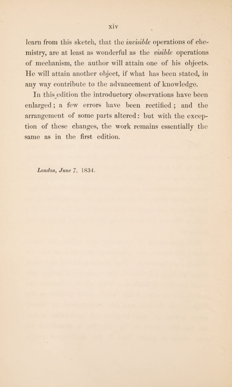 learn from this sketch, that the invisible operations of che¬ mistry, are at least as wonderful as the visible operations of mechanism, the author will attain one of his objects. He will attain another object, if what has been stated, in any way contribute to the advancement of knowledge. In this^edition the introductory observations have been enlarged; a few errors have been rectified ; and the arrangement of some parts altered: but with the excep¬ tion of these changes, the work remains essentially the same as in the first edition. London, June 7, 1834.