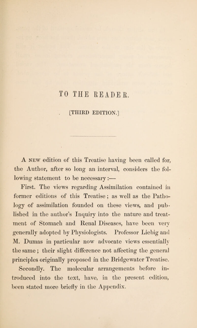 [THIRD EDITION.] A new edition of this Treatise having been called for, the Author, after so long an interval, considers the fol¬ lowing statement to be necessary :— First. The views regarding Assimilation contained in former editions of this Treatise; as well as the Patho¬ logy of assimilation founded on these views, and pub¬ lished in the authors Inquiry into the nature and treat¬ ment of Stomach and Renal Diseases, have been very generally adopted by Physiologists. Professor Liebig and M. Dumas in particular now advocate views essentially the same ; their slight difference not affecting the general principles originally proposed in the Bridgewater Treatise. Secondly. The molecular arrangements before in¬ troduced into the text, have, in the present edition, been stated more briefly in the Appendix.
