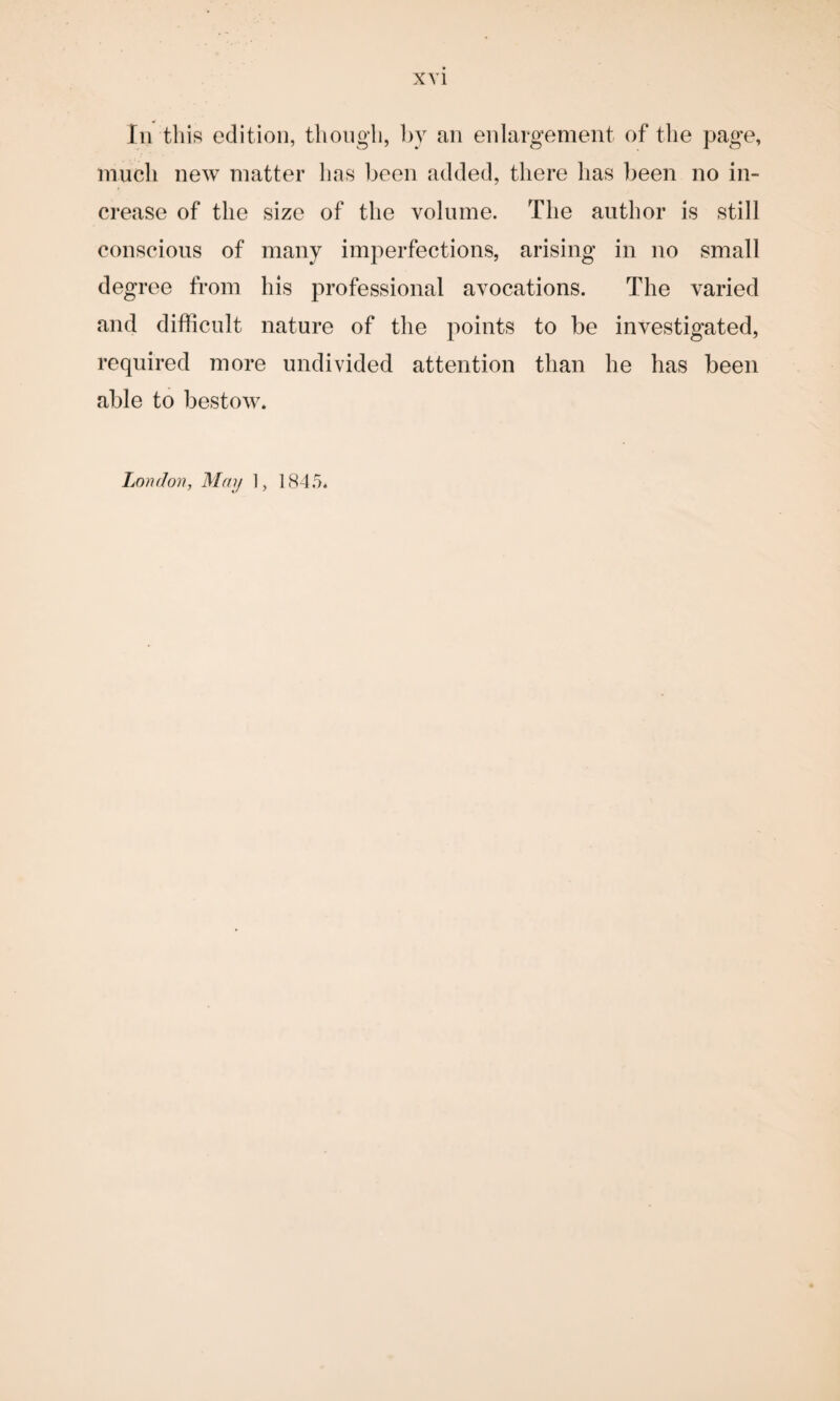 In this edition, though, by an enlargement of the page, much new matter has been added, there has been no in¬ crease of the size of the volume. The author is still conscious of many imperfections, arising in no small degree from his professional avocations. The varied and difficult nature of the points to be investigated, required more undivided attention than he has been able to bestow.