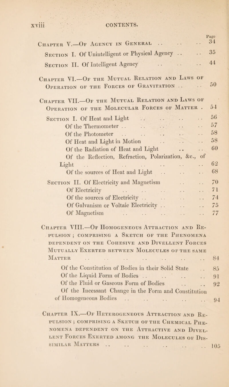 Chapter V.—Of Agency in General Section I. Of Unintelligent or Physical Agency .. Section II. Of Intelligent Agency Page 34 35 44 Chapter VI.—Of the Mutual Relation and Laws of Operation of the Forces of Gravitation . . 50 Chapter VII.—Of the Mutual Relation and Laws of Operation of the Molecular Forces of Matter . 54 Section I. Of Heat and Light . . . . .. • • 56 Of the Thermometer . . . . . . .. • • 57 Of the Photometer . . .. .. • - 58 Of Heat and Light in Motion . . . . • • 58 Of the Radiation of Heat and Light .. . . 60 Of the Reflection, Refraction, Polarization, &c., of Light . . . . . . . . . • • • • • 62 Of the sources of Heat and Light . . . . . . 68 Section II. Of Electricity and Magnetism . . .. 70 Of Electricity . . . . . . . . . . 71 Of the sources of Electricity . . . . . . . . 74 Of Galvanism or Voltaic Electricity . . . . .. 75 Of Magnetism . . .. . . . . . . 77 Chapter VIII.—Of Homogeneous Attraction and Re¬ pulsion ; comprising a Sketch of the Phenomena dependent on the Cohesive and Hivellent Forces Mutually Exerted between Molecules of the same Matter . . . . . . . . . . .. 84 Of the Constitution of Bodies in their Solid State . . 85 Of the Liquid Form of Bodies . . . . .. . . 91 Of the Fluid or Gaseous Form of Bodies .. .. 92 Of the Incessant Change in the Form and Constitution of Homogeneous Bodies Chapter IX.—Of Heterogeneous Attraction and Re¬ pulsion ; comprising a Sketch of the Chemical Phe¬ nomena DEPENDENT ON THE ATTRACTIVE AND DlVEL- lent Forces Exerted among the Molecules of Dis¬ similar Matters ..