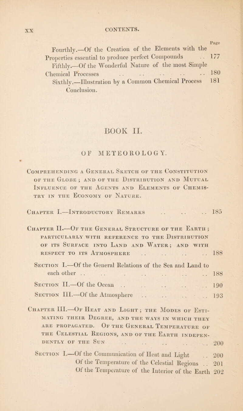 Page Fourthly.—Of the Creation of the Elements with the Properties essential to produce perfect Compounds . . 177 Fifthly.—Of the Wonderful Nature of the most Simple Chemical Processes .. • • ■ • • • .. 180 Sixthly.—Illustration by a Common Chemical Process 181 Conclusion. BOOK II. OF METEOROLOGY. Comprehending a General Sketch of the Constitution of the Globe ; and of the Distribution and Mutual Influence of the Agents and Elements of Chemis¬ try in the Economy of Nature. Chapter I.—Introductory Remarks .. .. .. 185 Chapter II.—Of the General Structure of the Earth ; particularly with reference to the Distribution of its Surface into Land and Water; and with RESPECT TO ITS ATMOSPHERE . . . . . . . . 188 Section I.—Of the General Relations of the Sea and Land to each other .. .. . .. .. .. ..188 Section II.—Of the Ocean .. .. .. .. ..190 Section III.—Of the Atmosphere .. .. .. .193 Chapter III.—Of IIeat and Light ; the Modes of Esti¬ mating their Degree, and the ways in which they ARE PROPAGATED. Of THE GENERAL TEMPERATURE OF the Celestial Regions, and of the Earth indepen¬ dently of the Sun . . . . .. 200 Section I.—Of the Communication of Heat and Light . . 200 Of the Temperature of the Celestial Regions . . 201 Of the Temperature of the Interior of the Earth 202