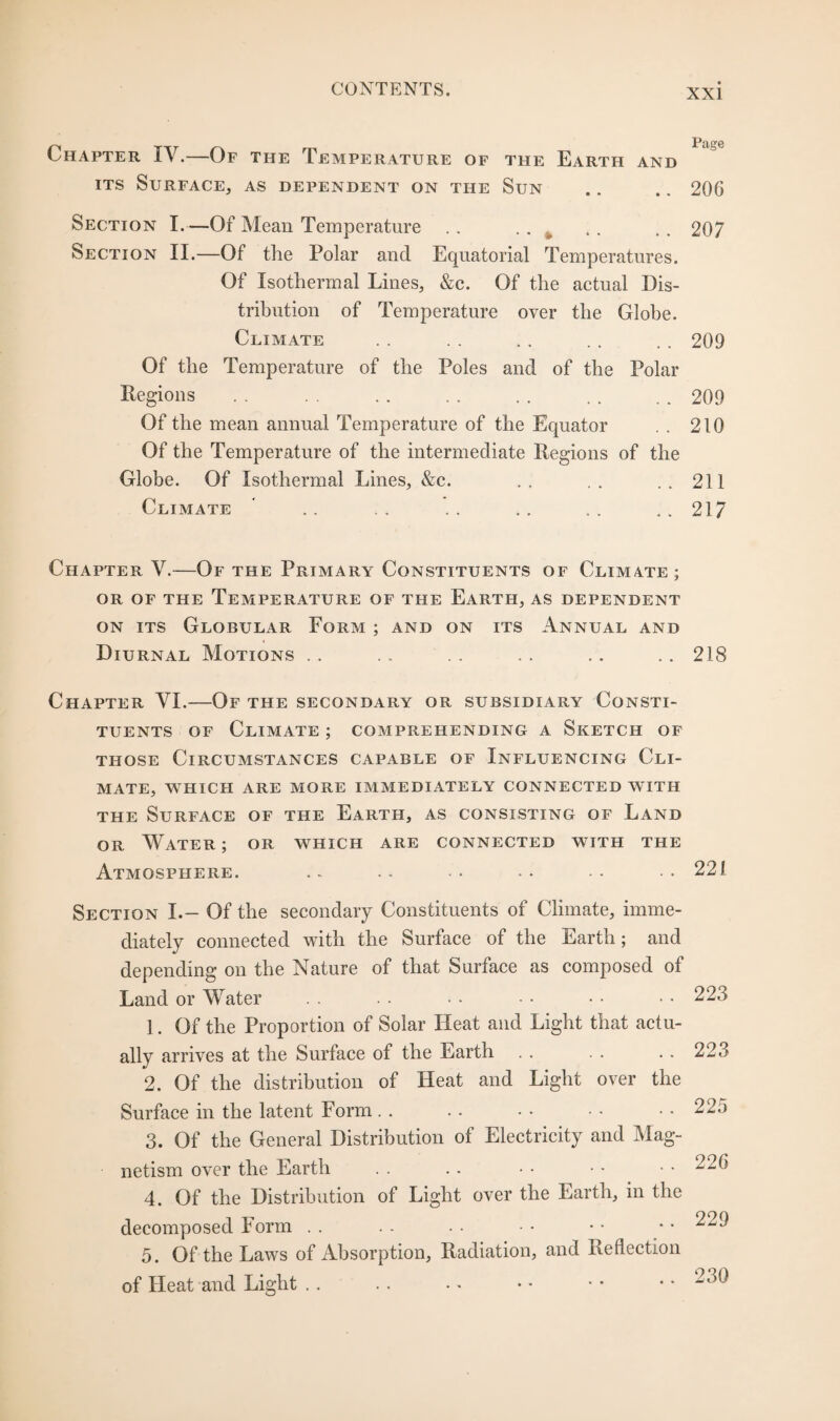 Chapter IV.—Of the Temperature of the Earth and its Surface, as dependent on the Sun .. .. 206 Section I.—Of Mean Temperature .. .. k .. .. 207 Section II.—Of the Polar and Equatorial Temperatures. Of Isothermal Lines, &c. Of the actual Dis¬ tribution of Temperature over the Globe. Climate . . . . . . . . . . 209 Of the Temperature of the Poles and of the Polar Regions . . . . . . . . . . . . .. 209 Of the mean annual Temperature of the Equator . . 210 Of the Temperature of the intermediate Regions of the Globe. Of Isothermal Lines, &c. .. .. ..211 Climate .. . . . . .. . . ..217 Chapter V.—Of the Primary Constituents of Climate; or of the Temperature of the Earth, as dependent on its Globular Form ; and on its Annual and Diurnal Motions .. .. . . . . .. . . 218 Chapter VI.—Of the secondary or subsidiary Consti¬ tuents of Climate ; comprehending a Sketch of those Circumstances capable of Influencing Cli¬ mate, WHICH ARE MORE IMMEDIATELY CONNECTED WITH the Surface of the Earth, as consisting of Land or Water; or which are connected with the Atmosphere. .. .. • -• •• 221 Section I.— Of the secondary Constituents of Climate, imme¬ diately connected with the Surface of the Earth; and depending on the Nature of that Surface as composed of Land or Water . . . . • • • • • • • • 223 1. Of the Proportion of Solar Heat and Light that actu¬ ally arrives at the Surface of the Earth .. . . .. 223 2. Of the distribution of Heat and Light over the Surface in the latent Form . . . . • • • • . . 22o 3. Of the General Distribution of Electricity and Mag¬ netism over the Earth . . .. • • • • • • 226 4. Of the Distribution of Light over the Earth, in the decomposed Form . . . . . • • • • • * • ^29 5. Of the Laws of Absorption, Radiation, and Reflection of Heat and Light .. . . • • • • • • • •